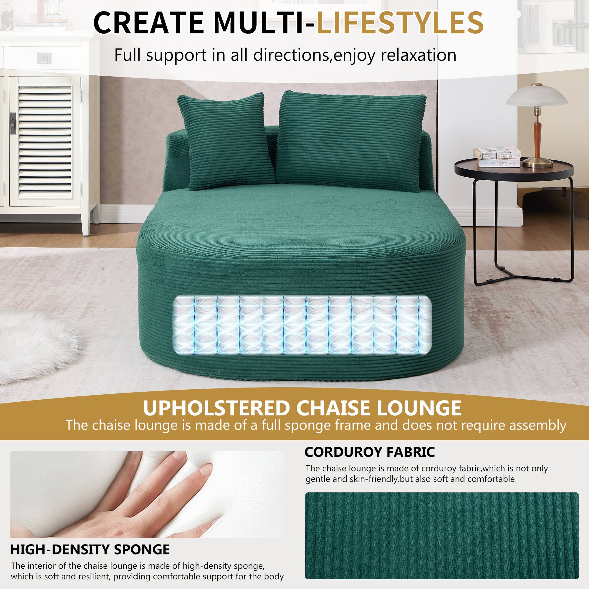 CREATE MULTI-LIFESTYLES  
Full support in all directions, enjoy relaxation  

UPHOLSTERED CHAISE LOUNGE  
The chaise lounge is made of a full sponge frame and does not require assembly  

CORDUROY FABRIC  
The chaise lounge is made of corduroy fabric, which is not only gentle and skin-friendly, but also soft and comfortable  

HIGH-DENSITY SPONGE  
The interior of the chaise lounge is made of high-density sponge, which is soft and resilient, providing comfortable support for the body