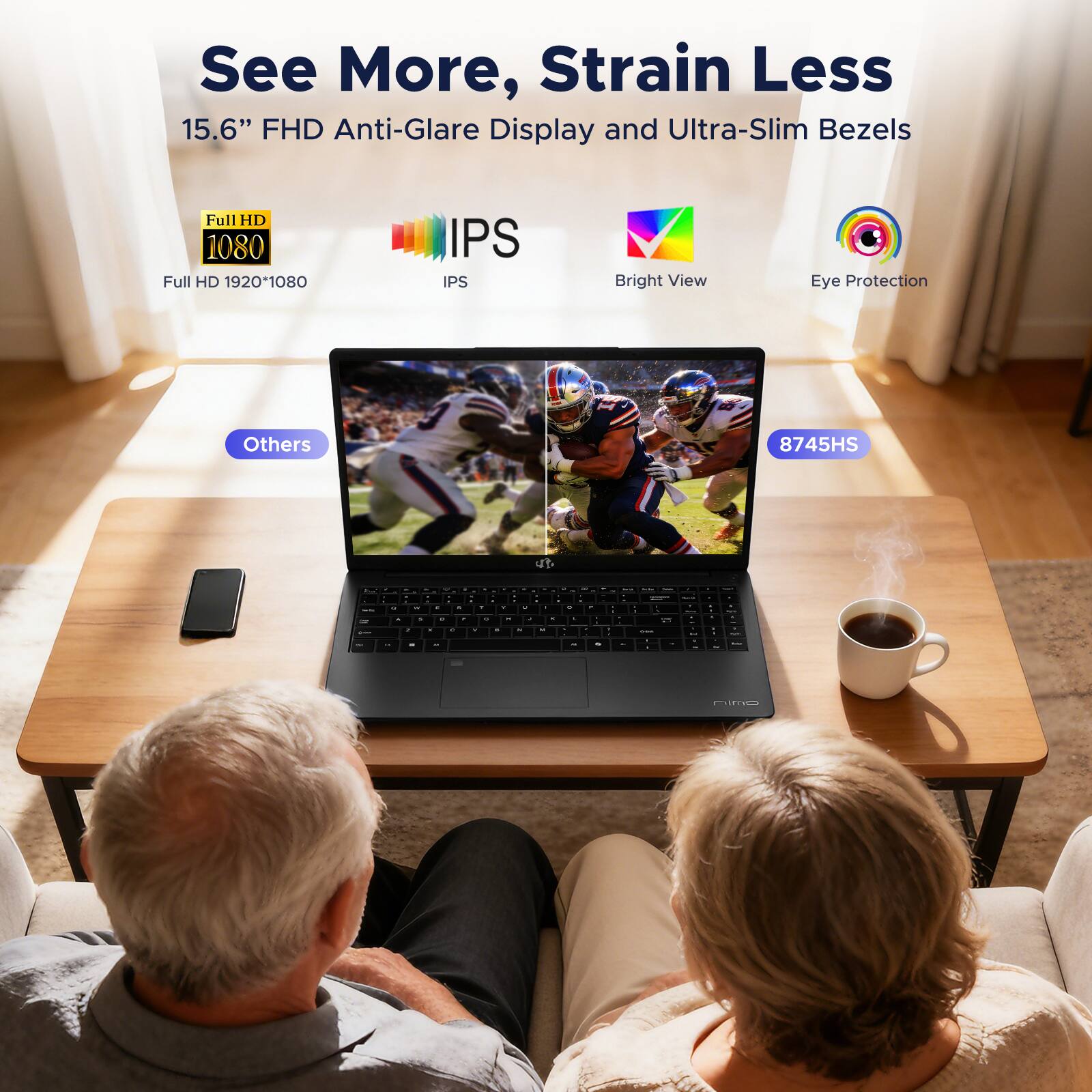 See More, Strain Less  
15.6" FHD Anti-Glare Display and Ultra-Slim Bezels  
Full HD 1080  
Full HD 1920*1080  
IPS  
Bright View  
Eye Protection  
Others  
8745HS