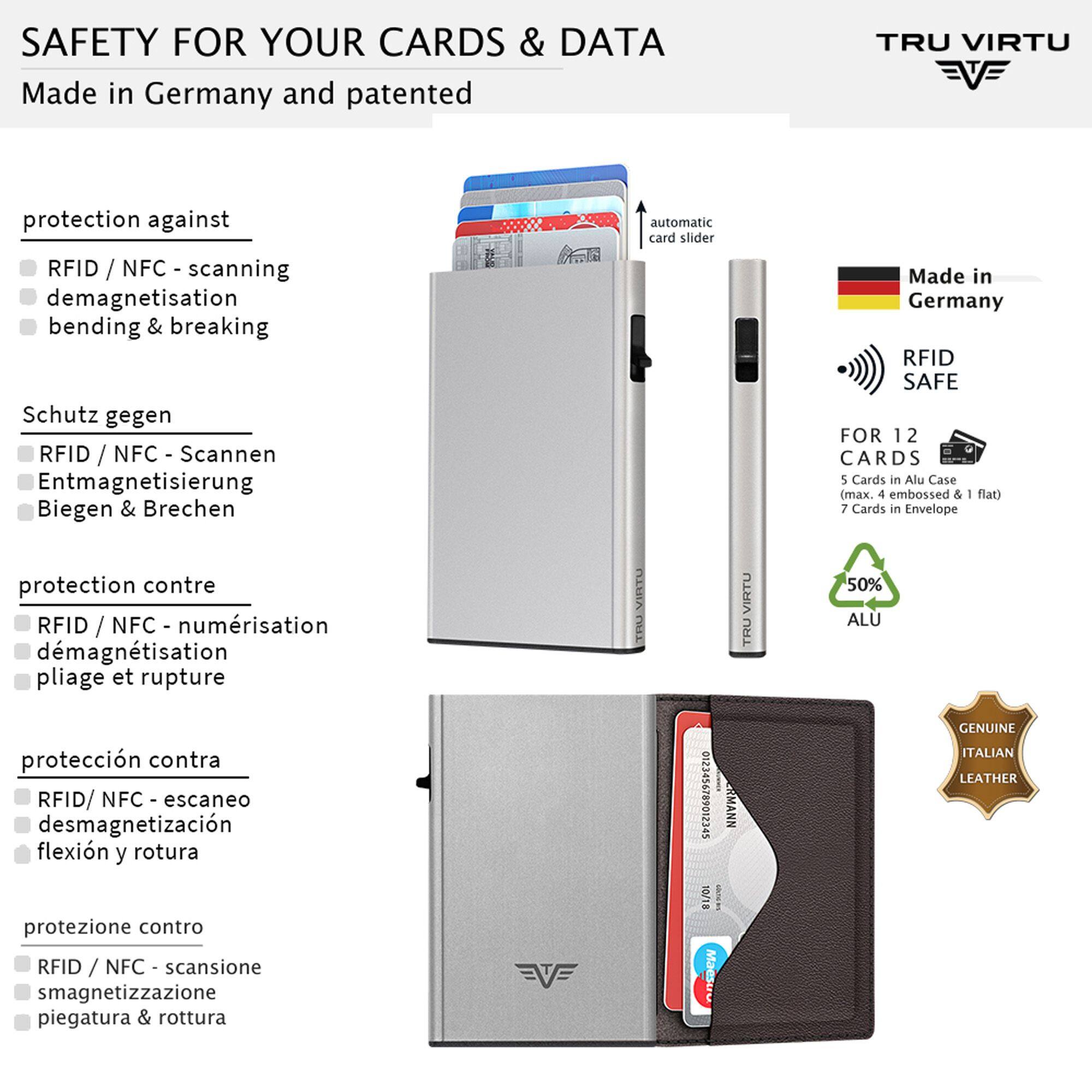 SAFETY FOR YOUR CARDS & DATA  
Made in Germany and patented

TRU VIRTU

protection against  
RFID / NFC - scanning  
demagnetisation  
bending & breaking

Schutz gegen  
RFID / NFC - Scannen  
Entmagnetisierung  
Biegen & Brechen

protection contre  
RFID / NFC - numérisation  
démagnétisation  
pliage et rupture

protección contra  
RFID/ NFC - escaneo  
desmagnetización  
flexión y rotura

protezione contro  
RFID / NFC - scansione  
smagnetizzazione  
piegatura & rottura

automatic card slider

Made in Germany RFID SAFE  
FOR 12 CARDS  
5 Cards in Alu Case (max. 4 embossed & flat)  
7 Cards in Envelope  
50% ALU  
GENUINE ITALIAN LEATHER