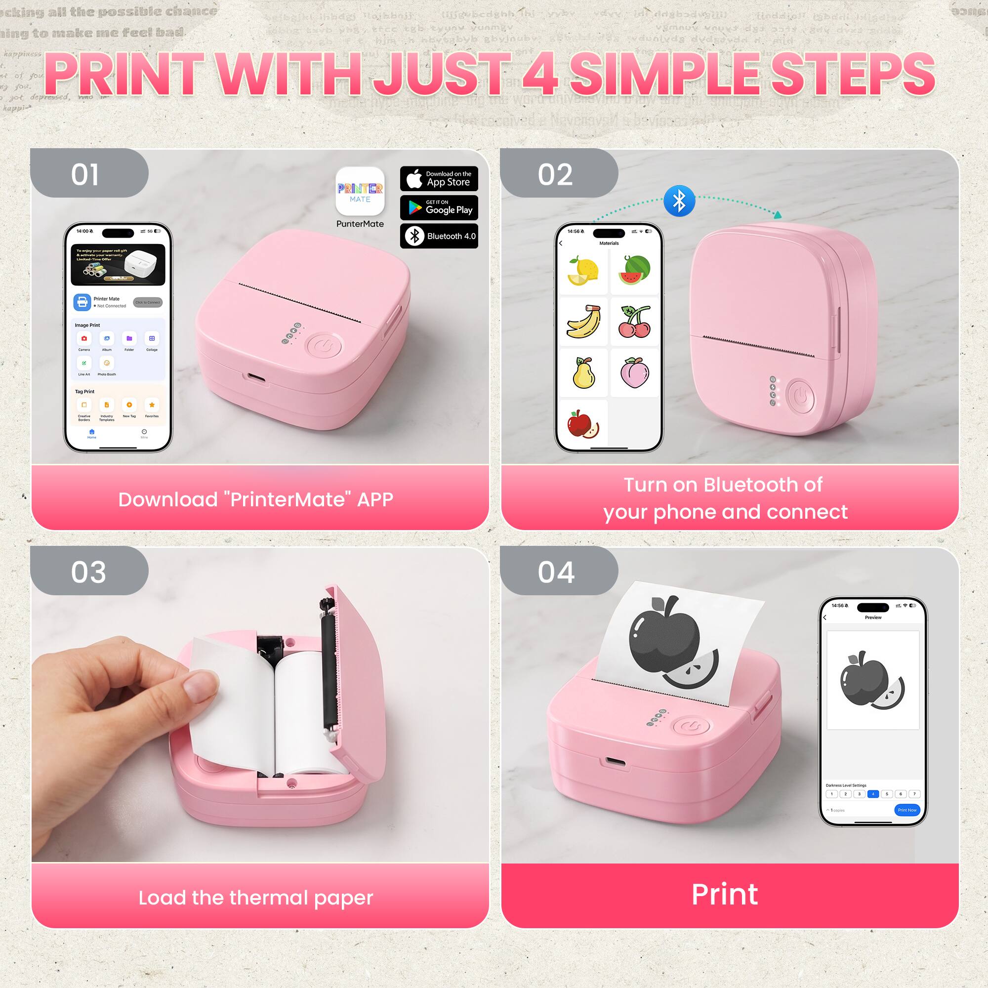 Taking all the possible chance  
I'm trying to make me feel bad  
PRINT WITH JUST 4 SIMPLE STEPS  
01 Download "PrinterMate" APP  
02 Turn on Bluetooth of your phone and connect  
03 Load the thermal paper  
04 Print