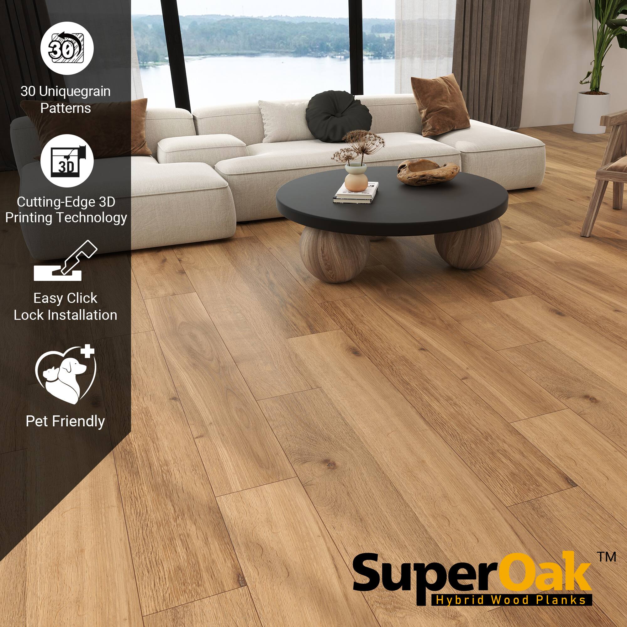 30 Unique Grain Patterns  
Cutting-Edge 3D Printing Technology  
Easy Click Lock Installation  
Pet Friendly  

SuperOak  
Hybrid Wood Planks