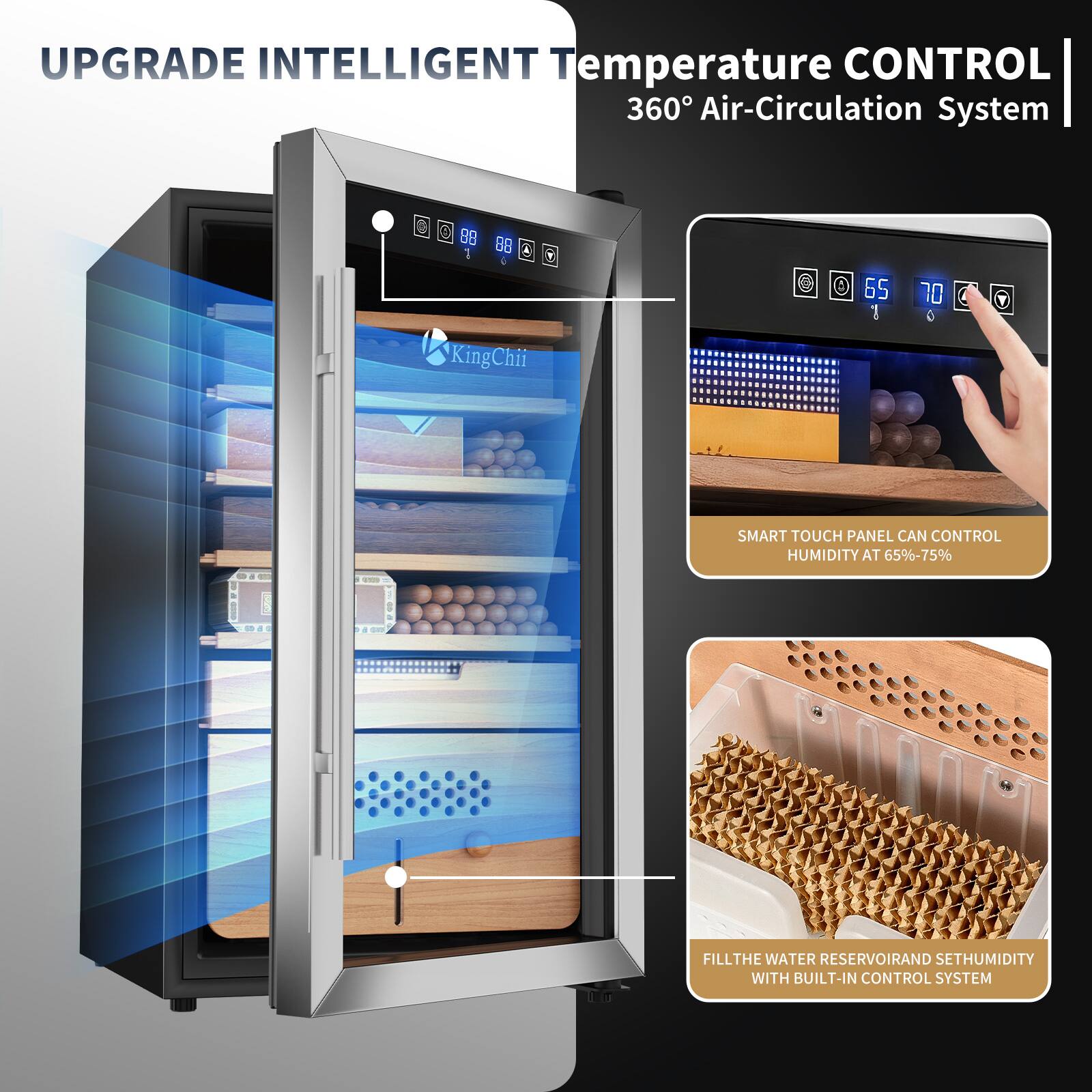 UPGRADE INTELLIGENT Temperature CONTROL 360° Air-Circulation System

SMART TOUCH PANEL CAN CONTROL HUMIDITY AT 65%-75%

FILL THE WATER RESERVOIR AND SET HUMIDITY WITH BUILT-IN CONTROL SYSTEM