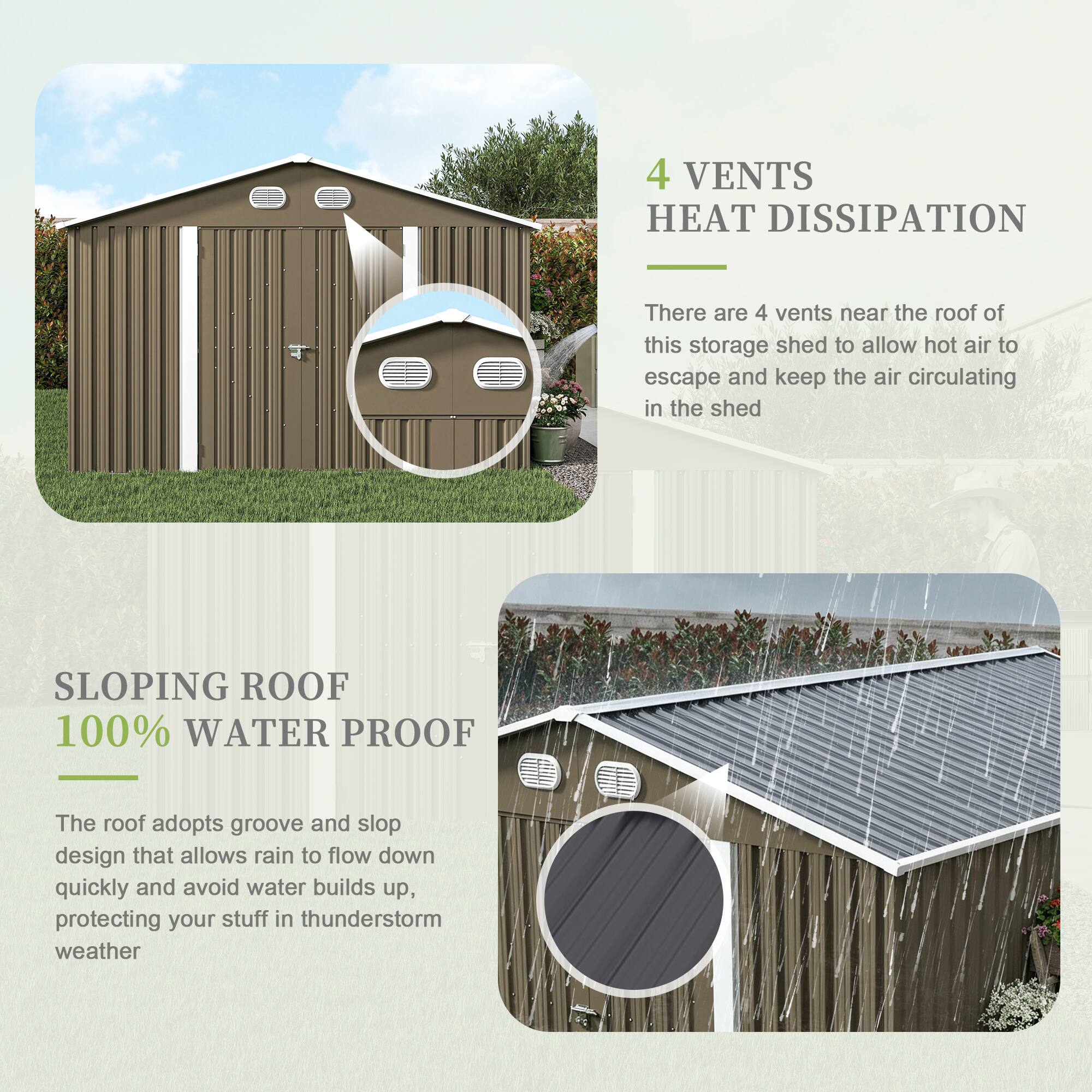 4 VENTS HEAT DISSIPATION  
There are 4 vents near the roof of this storage shed to allow hot air to escape and keep the air circulating in the shed  

SLOPING ROOF 100% WATER PROOF  
The roof adopts groove and slop design that allows rain to flow down quickly and avoid water builds up, protecting your stuff in thunderstorm weather