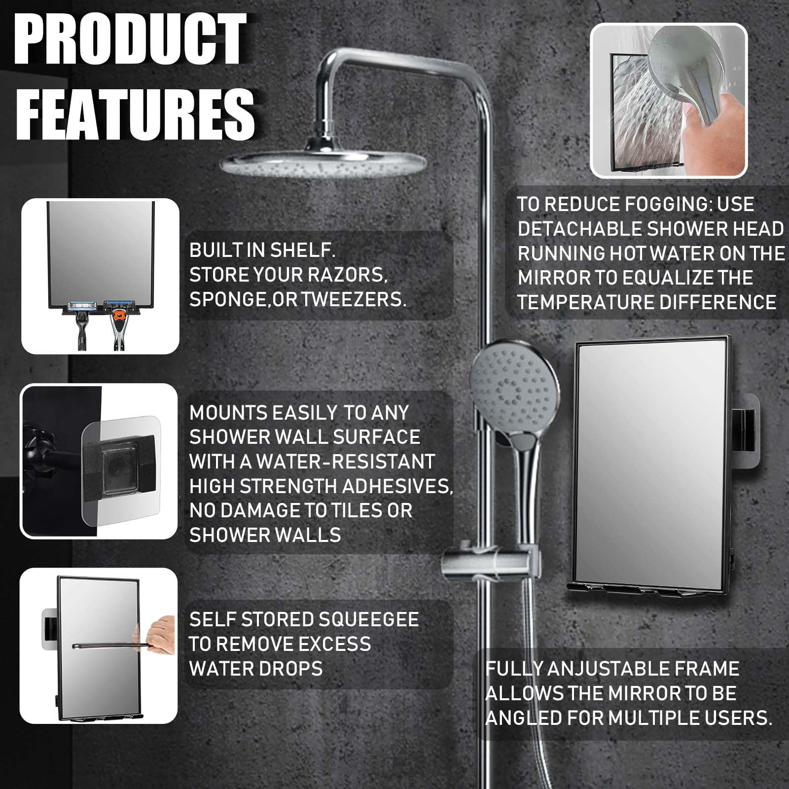PRODUCT FEATURES

- BUILT IN SHELF. STORE YOUR RAZORS, SPONGE, OR TWEezERS.
- TO REDUCE FOGGING: USE DETACHABLE SHOWER HEAD RUNNING HOT WATER ON THE MIRROR TO EQUALIZE THE TEMPERATURE DIFFERENCE
- MOUNTS EASILY TO ANY SHOWER WALL SURFACE WITH A WATER-RESISTANT HIGH STRENGTH ADHESIVES, NO DAMAGE TO TILES OR SHOWER WALLS
- SELF STORED SQUEEGEE TO REMOVE EXCESS WATER DROPS
- FULLY ANJUSTABLE FRAME ALLOWS THE MIRROR TO BE ANGLED FOR MULTIPLE USERS.