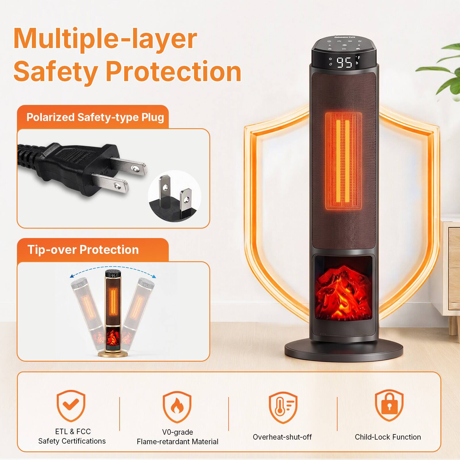 Multiple-layer Safety Protection

- Polarized Safety-type Plug
- Tip-over Protection
- ETL & FCC Safety Certifications
- V0-grade Flame-retardant Material
- Overheat-shut-off
- Child-Lock Function