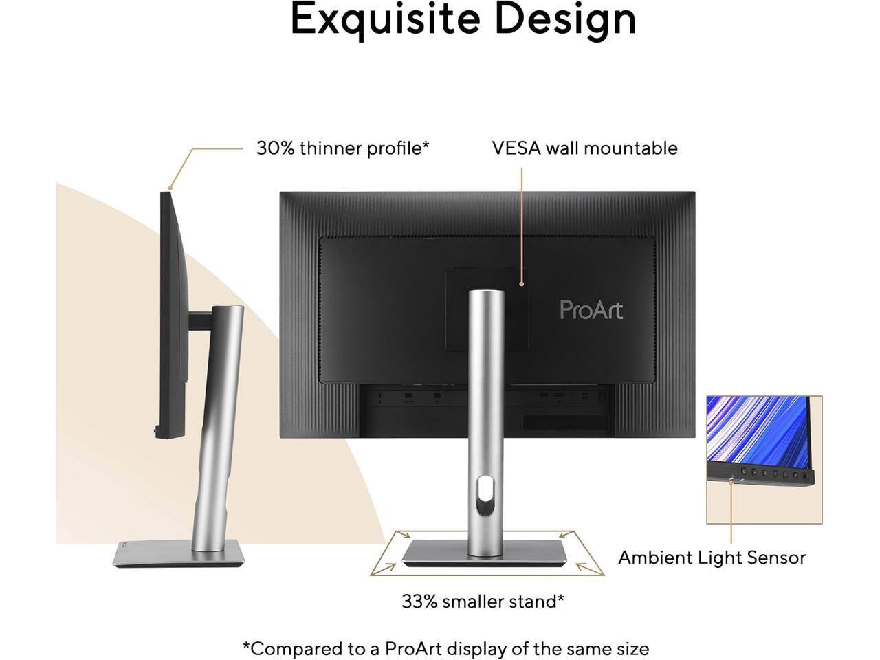 Exquisite Design  
30% thinner profile*  
VESA wall mountable  
ProArt  
Ambient Light Sensor  
33% smaller stand*  
*Compared to a ProArt display of the same size