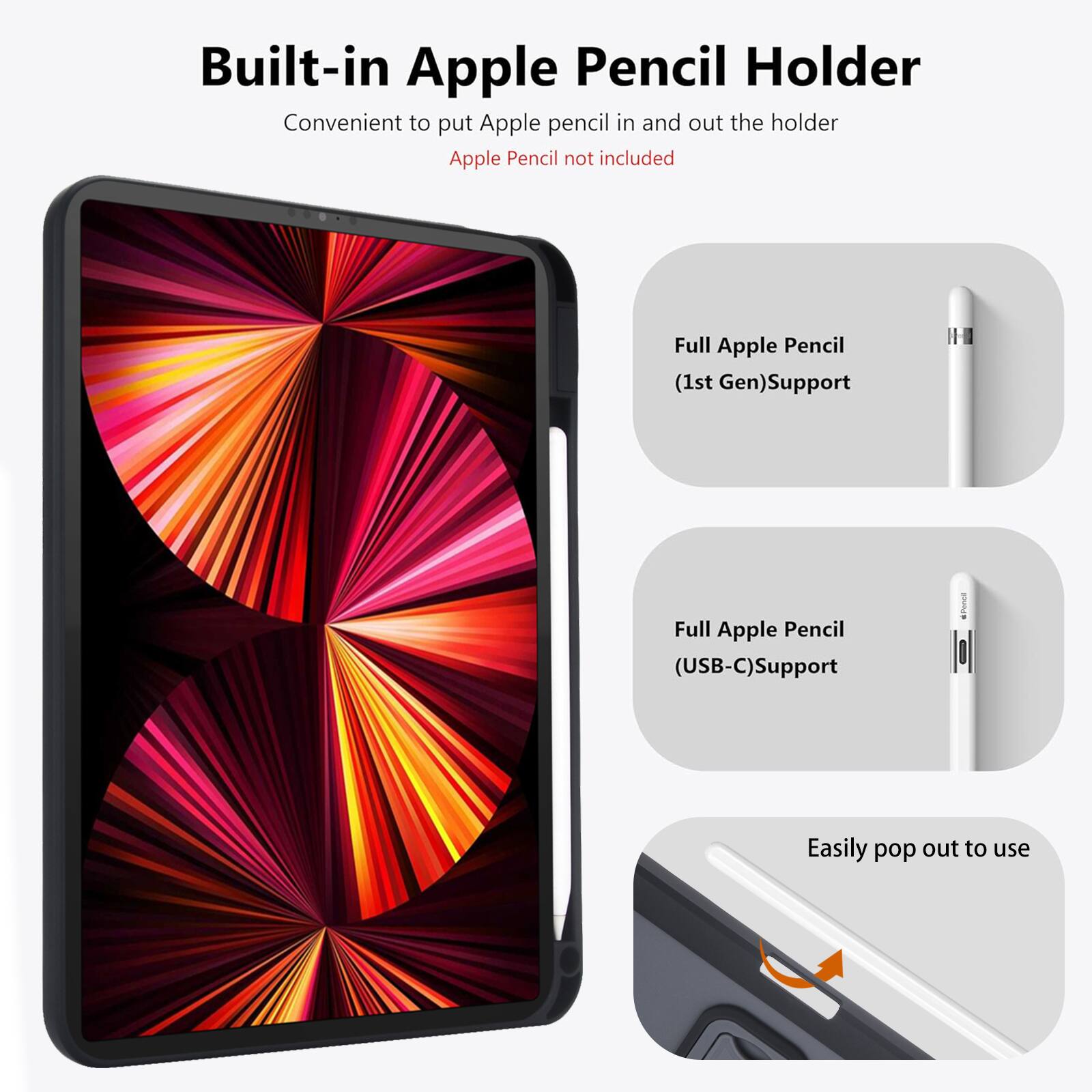 Built-in Apple Pencil Holder  
Convenient to put Apple pencil in and out the holder  
Apple Pencil not included  

Full Apple Pencil (1st Gen) Support  
Full Apple Pencil (USB-C) Support  
Easily pop out to use