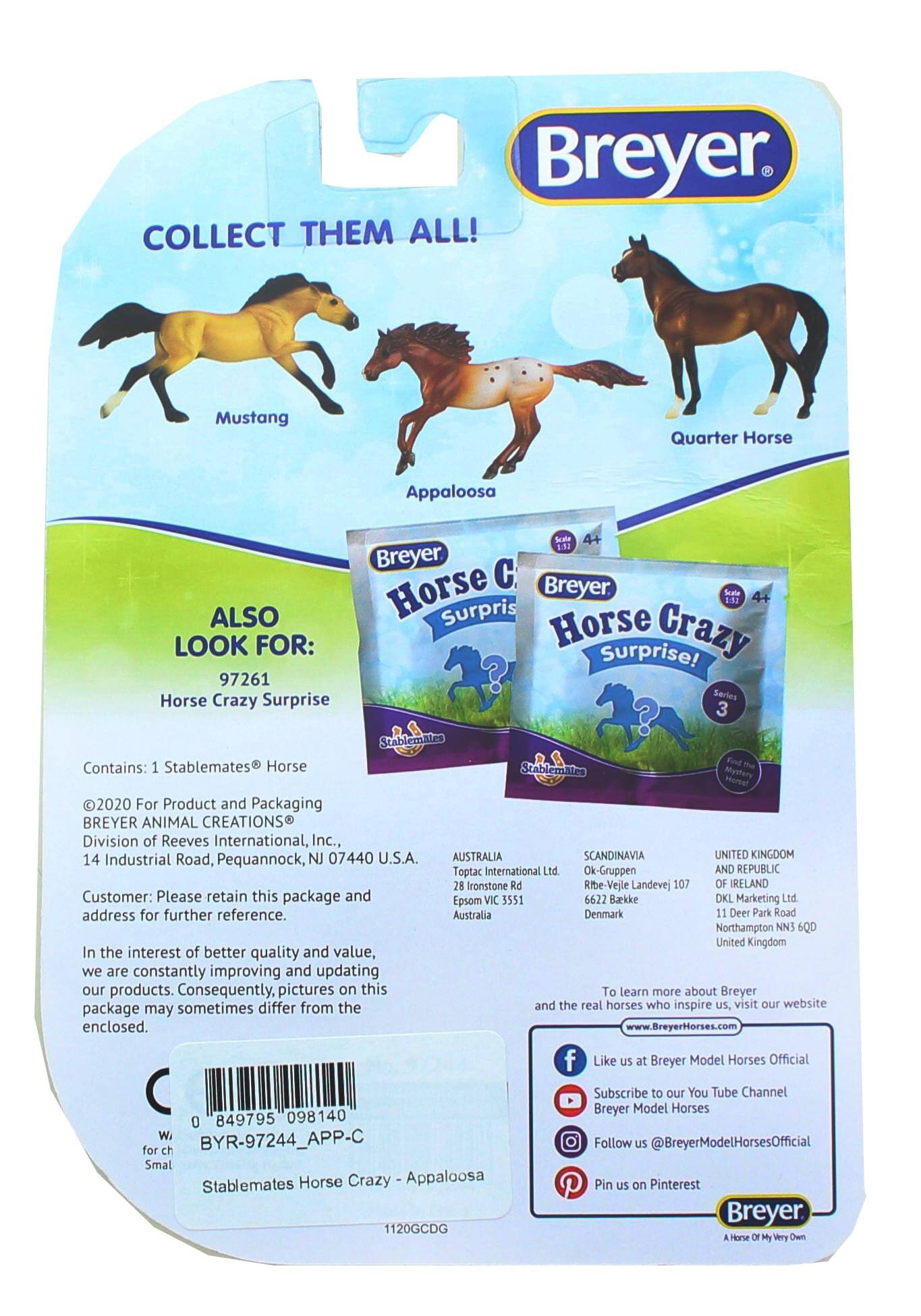 Breyer  
COLLECT THEM ALL!  
Mustang Quarter Horse Appaloosa  

ALSO LOOK FOR:  
97261  
Horse Crazy Surprise  

Contains: 1 Stablemates Horse  

©2020 For Product and Packaging  
BREYER ANIMAL CREATIONS®  
Division of Reeves International, Inc.,  
14 Industrial Road, Pequannock, NJ 07440 U.S.A.  

AUSTRALIA  
Toptac International Ltd  
28 Ironstone Rd  
Epsom VIC 3551  

SCANDINAVIA  
Ok-Gruppen  
Ribe-Vejle Landevej 107  
6622 Barkke  
Denmark  

UNITED KINGDOM AND REPUBLIC  
DKL Marketing Ltd  
11 Deer Park Road  
Northampton NN5 6QD  
United Kingdom  

Customer: Please retain this package and address for further reference.  

In the interest of better quality and value, we are constantly improving and updating our products. Consequently, pictures on this package may sometimes differ from the enclosed.  

To learn more about Breyer and the real horses who inspire us, visit our website  
www.BreyerHorses.com