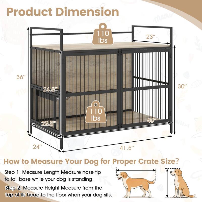 Product Dimension
110 lbs
23"
36"
24.5"
30"
22.5"
110 lbs
40"
24"
41.5"

How to Measure Your Dog for Proper Crate Size?
Step 1: Measure Length Measure nose tip to tail base while your dog is standing.
Step 2: Measure Height Measure from the top of its head to the floor when your dog sits.