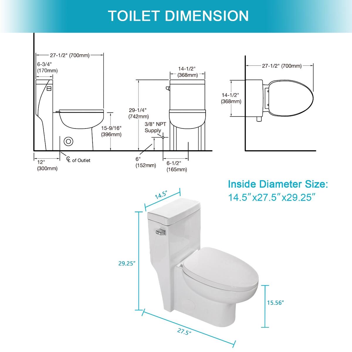 TOILET DIMENSION

27-1/2" (700mm)  
6-3/4" (170mm)  
14-1/2" (368mm)  
27-1/2" (700mm)  
29-1/4" (742mm) 3/8" NPT 15-9/16 Supply (396mm)  
14-1/2" (368mm)  
12" (300mm)  
CC of Outlet  
6" 6-1/2" (152mm) (165mm)  
14.5"  
Inside Diameter Size: 14.5" x 27.5" x 29.25"  
29.25"  
15.56"  
27.5"