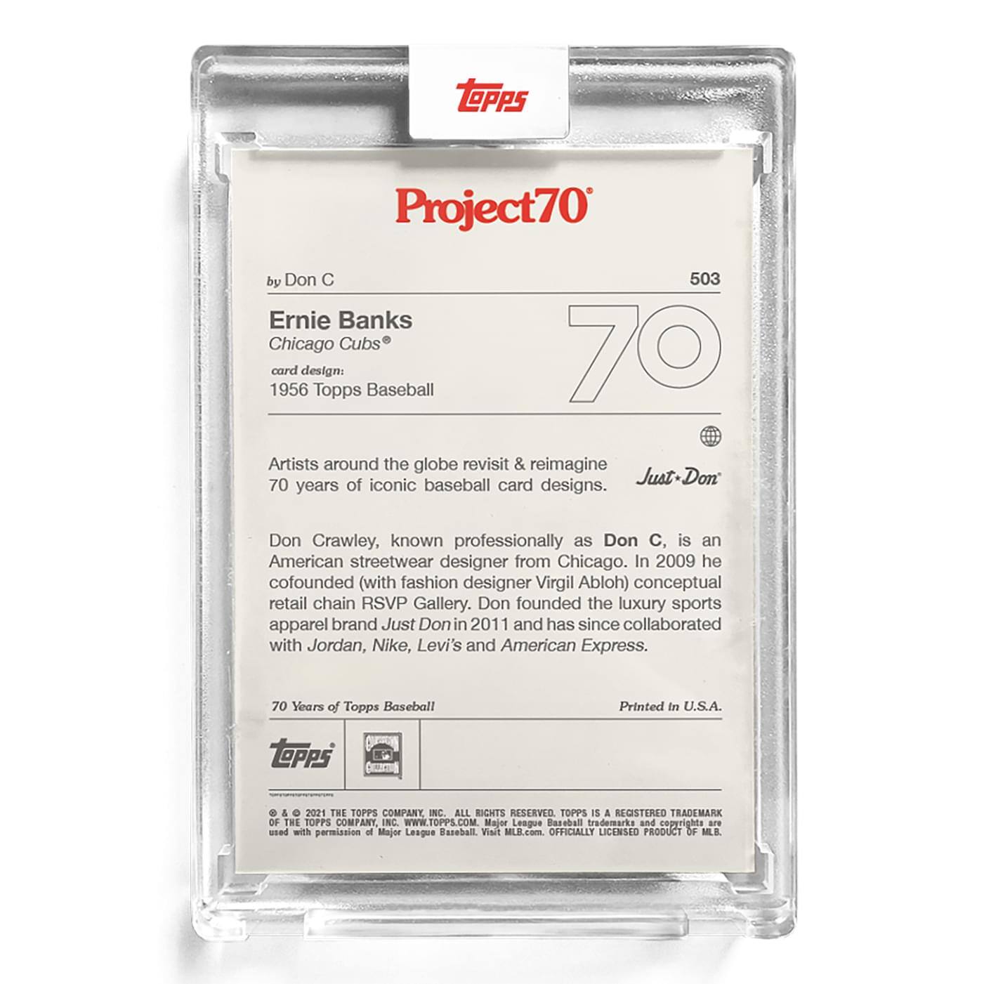 **Project70**

**503**

**Ernie Banks**  
*Chicago Cubs*  
*card design: 1956 Topps Baseball*

**by Don C**

**Just-Don**

Artists around the globe revisit & reimagine 70 years of iconic baseball card designs.

Don Crawley, known professionally as Don C, is an American streetwear designer from Chicago. In 2009 he cofounded (with fashion designer Virgil Abloh) conceptual retail chain RSVP Gallery. Don founded the luxury sports apparel brand Just Don in 2011 and has since collaborated with Jordan, Nike, Levi's and American Express.

**70 Years of Topps Baseball**

Printed in U.S.A.

**TOPPS**  
© & ™ 2021 THE TOPPS COMPANY, INC. ALL RIGHTS RESERVED. TOPPS IS A REGISTERED TRADEMARK OF THE TOPPS COMPANY, INC. WWW.TOPPS.COM  
Major League Baseball trademarks and copyrights are used with permission of Major League Baseball. Visit MLB.com. OFFICIALLY LICENSED PRODUCT OF MLB.