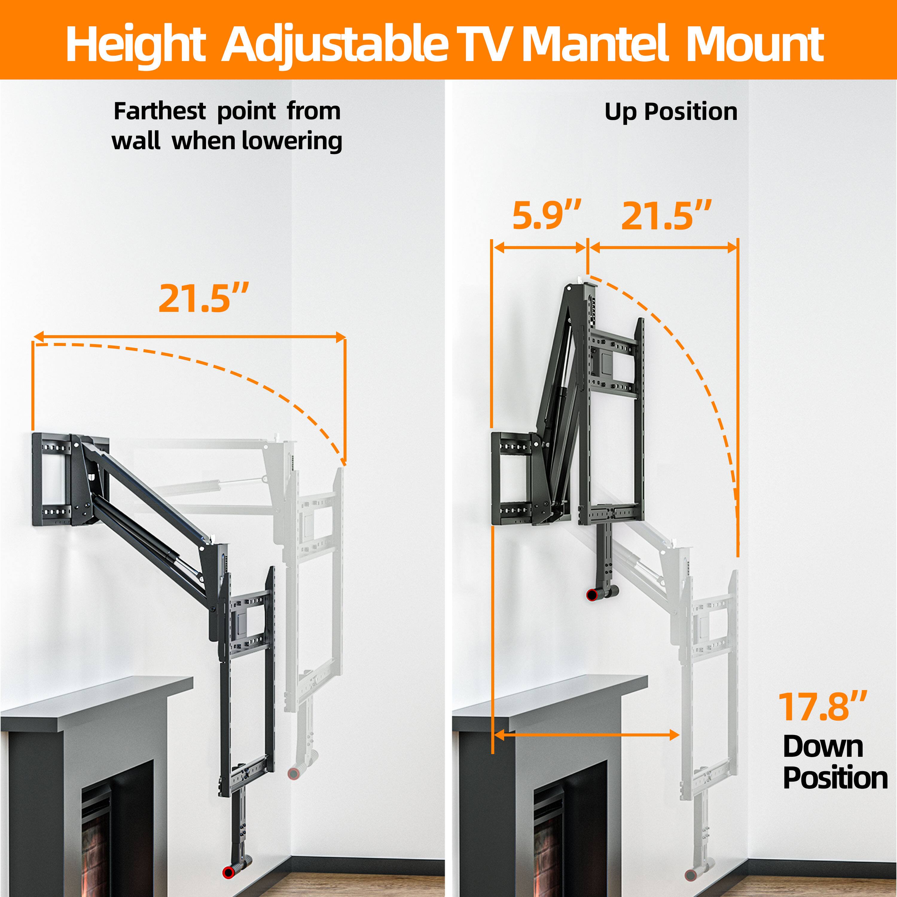 Height Adjustable TV Mantel Mount

Farthest point from wall when lowering: 21.5"

Up Position: 5.9" 21.5"

Down Position: 17.8"