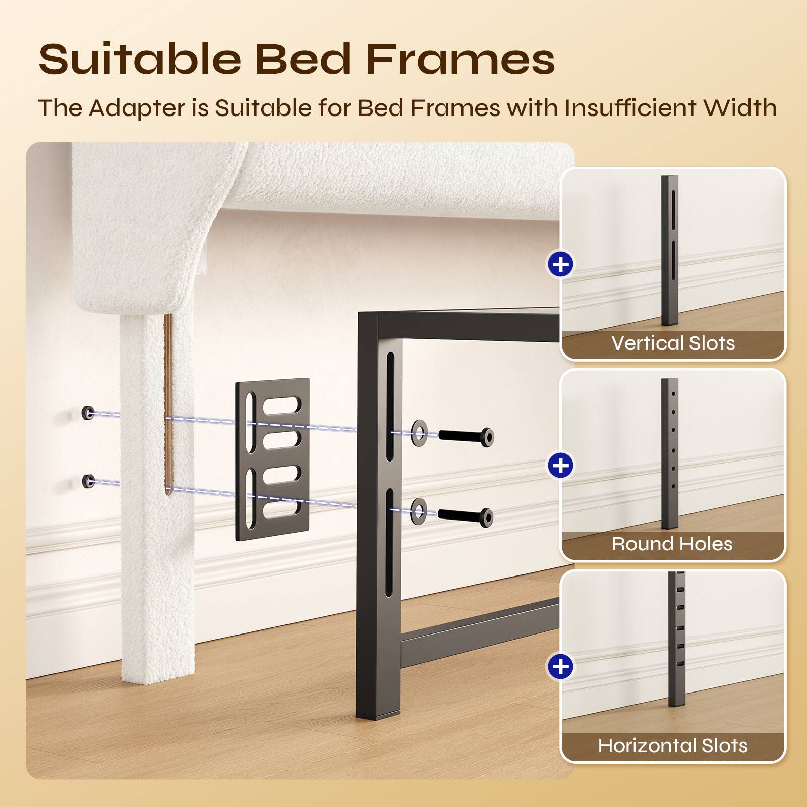 Suitable Bed Frames

The Adapter is Suitable for Bed Frames with Insufficient Width + Vertical Slots + Round Holes + Horizontal Slots