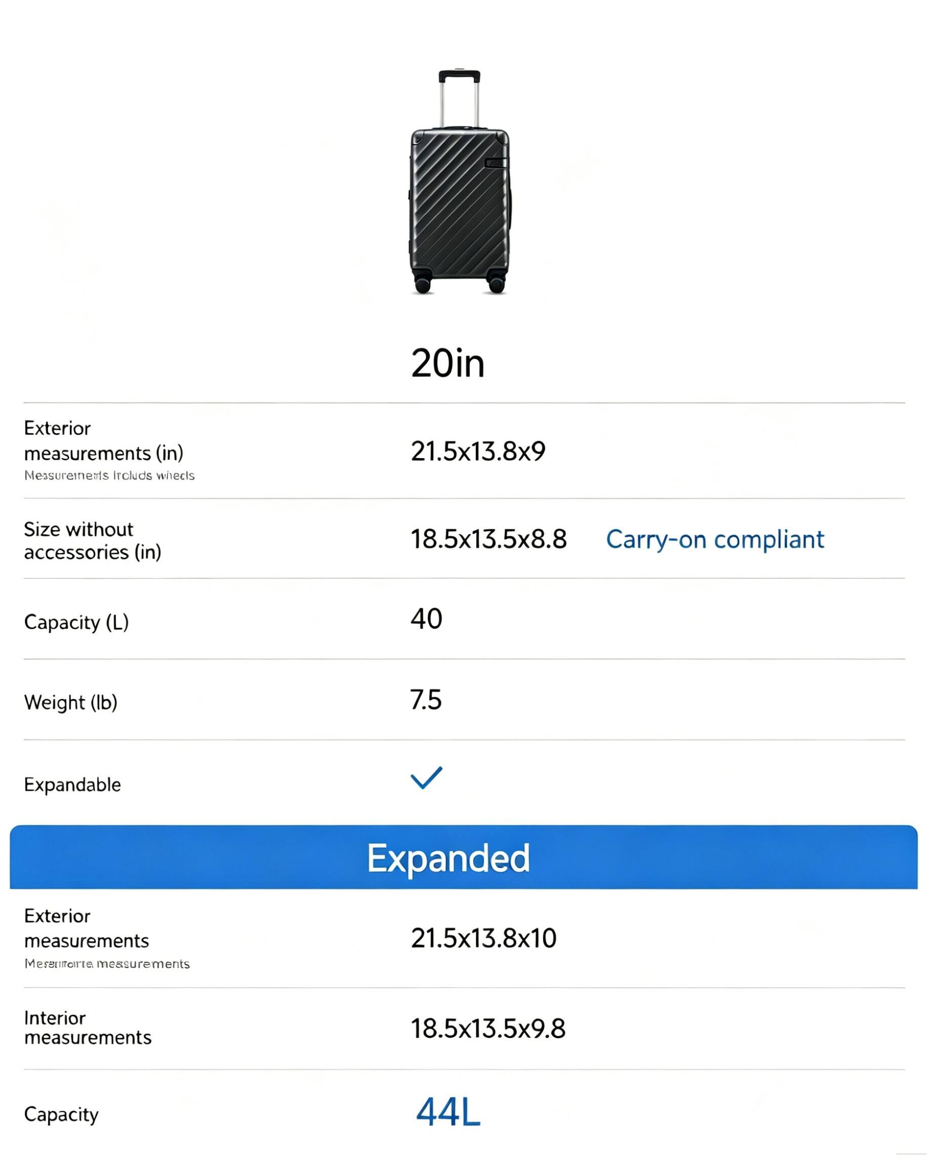 20in Exterior measurements (in) Measurements include wheels 21.5x13.8x9 Size without accessories (in) 18.5x13.5x8.8 Carry-on compliant Capacity (L) 40 Weight (lb) 7.5 Expandable Expanded Exterior measurements Measurements include wheels 21.5x13.8x10 Interior measurements 18.5x13.5x9.8 Capacity 44L
