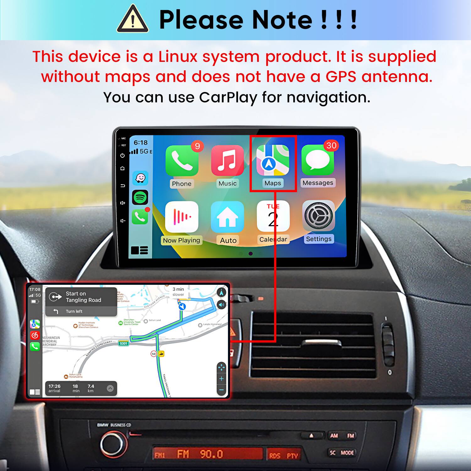 Please Note!!!
This device is a Linux system product. It is supplied without maps and does not have a GPS antenna. You can use CarPlay for navigation.

6:18 5G E
9
30
Phone
Music
Maps
Messages
TUE
Now Playing
Auto
Cale dar
Settings

17:08 5G
Start on Tangling Road
Cammus
3 min slower
Turn left
- INIMAL inchnology Market Gammus
Vision search That knors Comment
SulterLand
cands-Rontant
SSHANCUN MEMORIAL ARCHWAY S301 COMPANY SaturiLant - 17:26 18 7.4 arrival min km
LANGA
BMW BUSINESS
AM
FM
FM1
FM 90.0
RDS PTY
SC MODE