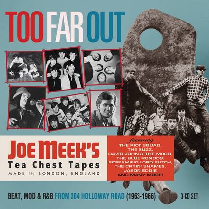 TOO FAR OUT
Joe Meek's Tea Chest Tapes
MADE IN LONDON, ENGLAND
BEAT, MOD & R&B FROM 304 HOLLOWAY ROAD (1963-1966)
3-CD SET
featuring
THE RIOT SQUAD,
JOE MEEK'S THE BUZZ,
DAVID JOHN & THE MOOD,
THE BLUE RONDOS,
SCREAMING LORD SUTCH,
THE CRYIN' SHAMES,
JASON EDDIE
AND MANY MORE!