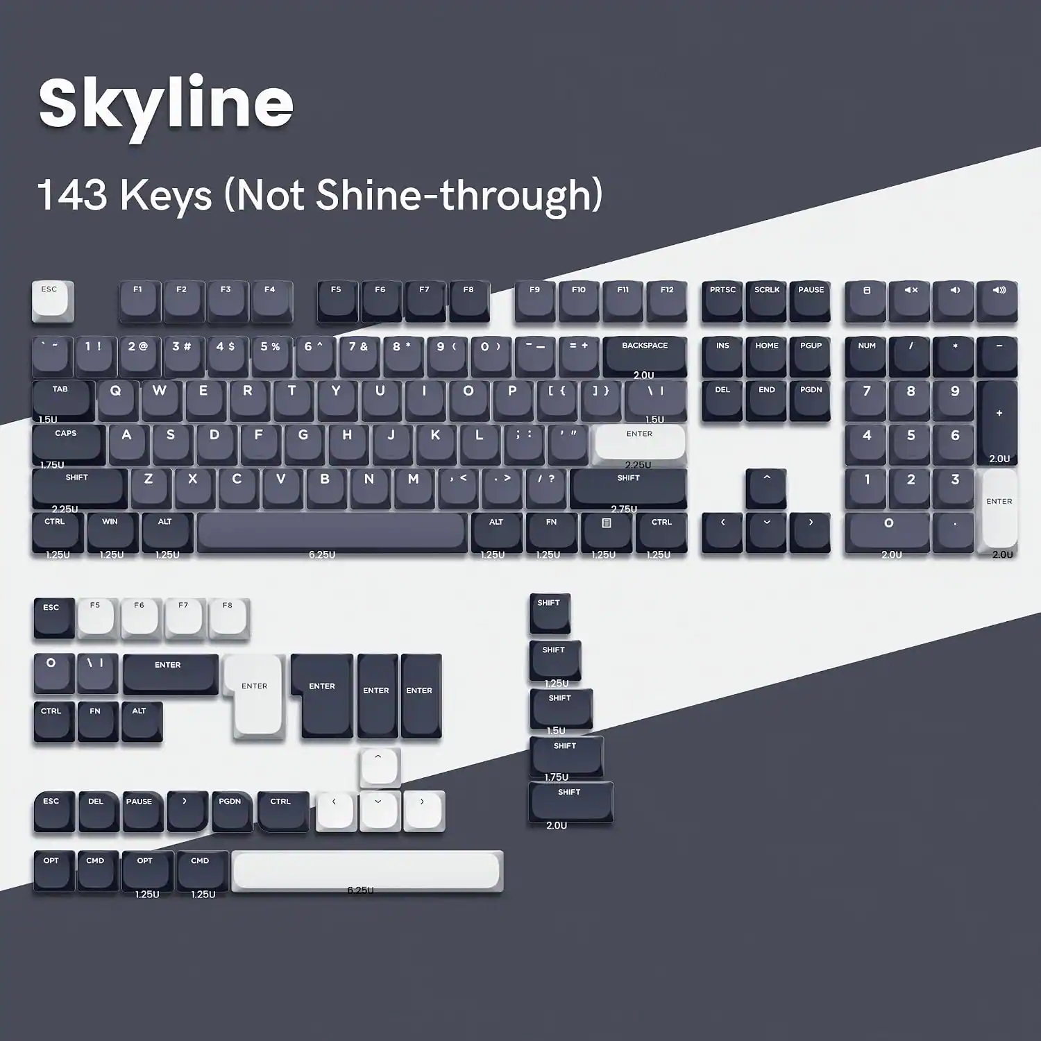 Skyline 143 Keys (Not Shine-through)

ESC
F1
F2
F3
F4
F5
F6
F7
F8
F9
F10
F11
F12
PRTSC
SCRLK
PAUSE

1
2@
3#
4$
5%
6
7&
8
9
0
1
-
BACKSPACE
INS
HOME
PGUP
NUM

TAB
Q
W
E
R
T
Y
U
I
O
P
[
]
\

DEL
END
PGDN

7
8
9
4
5
6
1
2
3

ENTER

1.5U CAPS
A
S
D
F
G
H
J
K
L

1.75U SHIFT
Z
X
C
V
B
N
M
,

225U SHIFT
1
2
3

1.25U CTRL
WIN
ALT
ALT

275U CTRL
C
)

1250
1250
6.25U
1250
12