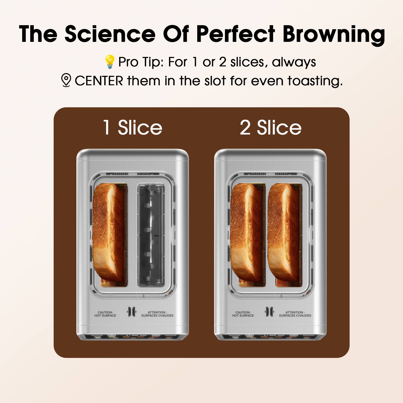 The Science Of Perfect Browning

Pro Tip: For 1 or 2 slices, always CENTER them in the slot for even toasting.

1 Slice

2 Slice

CAUTION: HOT SURFACE

ATTENTION: SURFACES CHAUDES