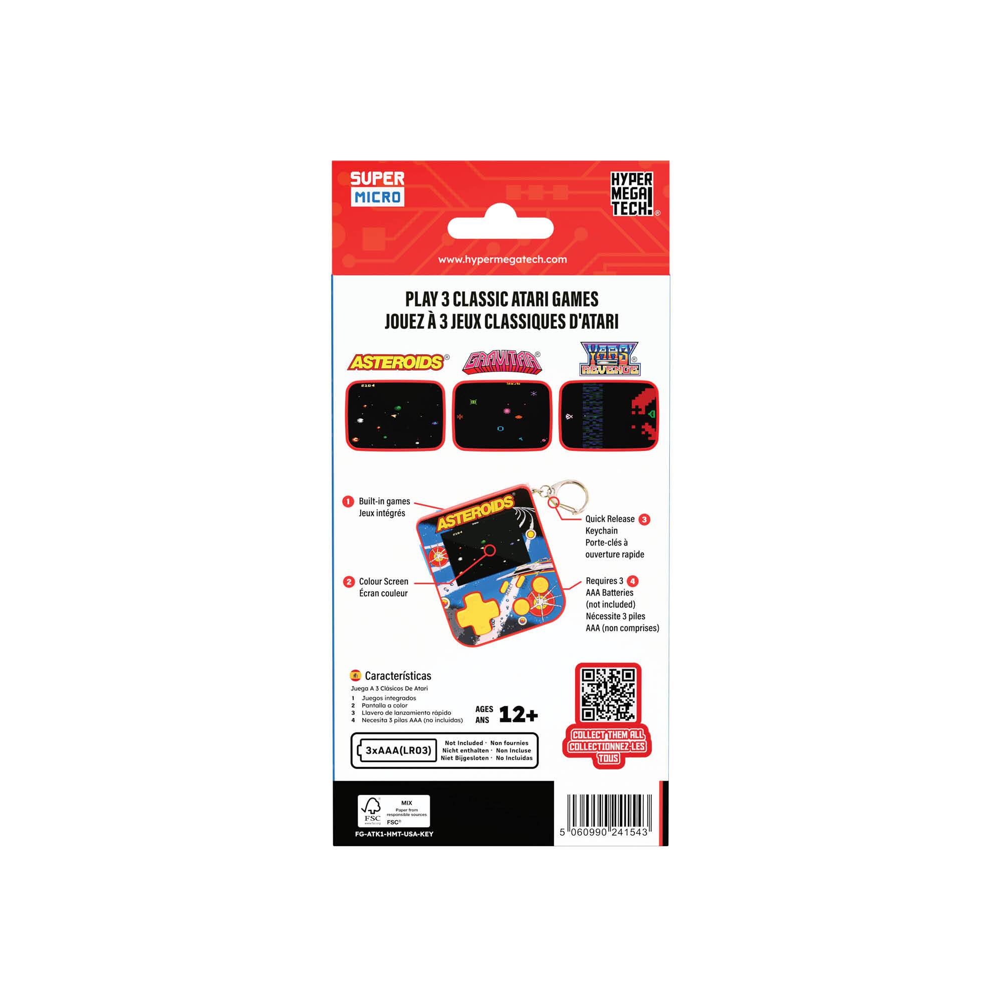 SUPER MICRO HYPER MEGA TECH: www.hypermegatech.com

PLAY 3 CLASSIC ATARI GAMES  
JOUEZ À 3 JEUX CLASSIQUES D'ATARI

ASTEROIDS

- Built-in games  
- Joux intégrés

- Colour Screen  
- Écran couleur

- Quick-Release Keychain  
- Porte-clés à ouverture rapide

- Requires 3 AAA Batteries (not included)  
- Nécessite 3 piles AAA (non comprises)

Caractéristiques  
- Juego integrado  
- Built-in game

- Pantalla de colores  
- Colour screen

- Porta-clés con liberación rápida  
- Quick-release keychain

- Requiere 3 pilas AAA (no incluidas)  
- Requires 3 AAA batteries (not included)

AGES 12+  
3xAAA (LR03)

COLLECT THEM ALL  
COLLECTIONNEZ-LES TOUS

HYPER MEGA TECH  
www.hypermegatech.com

5 06990 241543