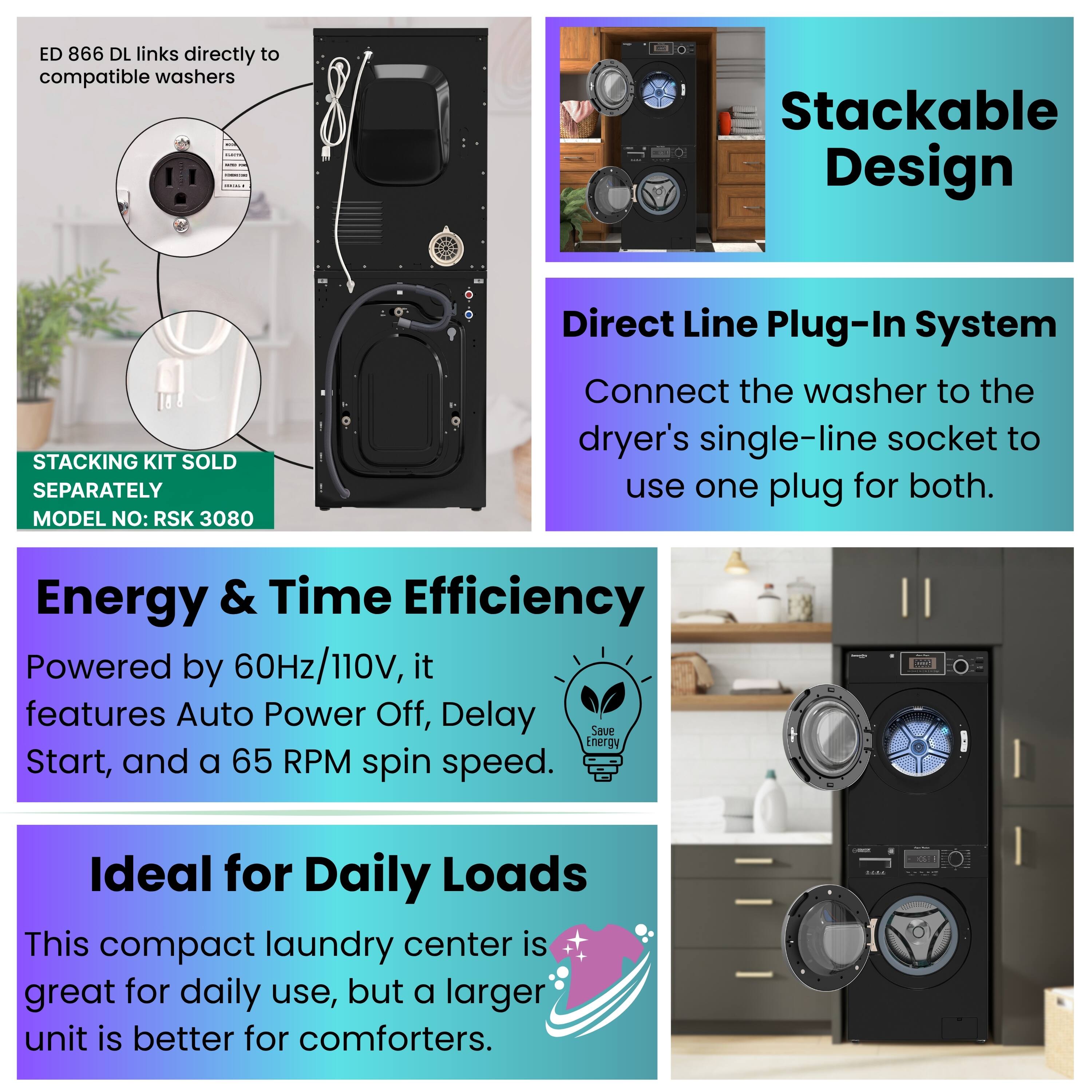 ED 866 DL links directly to compatible washers.  
Stackable Design  
STACKING KIT SOLD SEPARATELY  
MODEL NO: RSK 3080  

Direct Line Plug-In System  
Connect the washer to the dryer's single-line socket to use one plug for both.  

Energy & Time Efficiency  
Powered by 60Hz/110V, it features Auto Power Off, Delay Save Energy Start, and a 65 RPM spin speed.  

Ideal for Daily Loads  
This compact laundry center is great for daily use, but a larger unit is better for comforters.