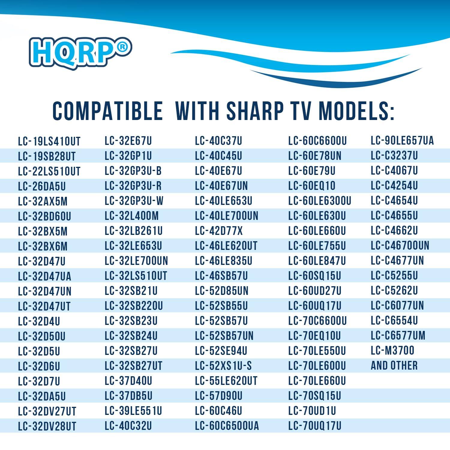 HQRP COMPATIBLE WITH SHARP TV MODELS:

LC-19LS410UT  
LC-19SB28UT  
LC-22LS510UT  
LC-26DA5U  
LC-32AX5M  
LC-32BD60U  
LC-32D47U  
LC-32D47UA  
LC-32D47UN  
LC-32D47UT  
LC-32D50U  
LC-32D5U  
LC-32D6U  
LC-32D7U  
LC-32DV27UT  
LC-32DV28UT  
LC-32GP1U  
LC-32GP3U-B  
LC-32GP3U-R  
LC-32GP3U-W  
LC-32LB261U  
LC-32LB27U  
LC-32LS510UT  
LC-32SB21U  
LC-32SB220U  
LC-32SB23U  
LC-32SB24U  
LC-