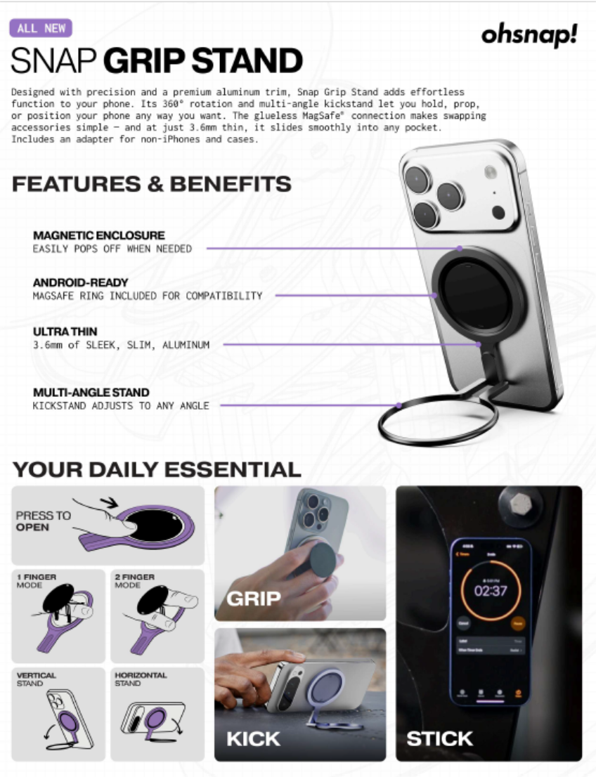 **ALL NEW**

**SNAP GRIP STAND**

Designed with precision and a premium aluminum trim, Snap Grip Stand adds effortless function to your phone. Its 360° rotation and multi-angle kickstand let you hold, prop, or position your phone any way you want. The glueless MagSafe connection makes swapping accessories simple – and at just 3.6mm thin, it slides smoothly into any pocket. Includes an adapter for non-iPhones and cases.

**FEATURES & BENEFITS**

- **MAGNETIC ENCLOSURE**  
  EASILY POPS OFF WHEN NEEDED

- **ANDROID-READY**  
  MAGSAFE RING INCLUDED FOR COMPATIBILITY

- **ULTRA THIN**  
  3.6mm of SLEEK, SLIM, ALUMINUM

- **MULTI-ANGLE STAND**  
  KICKSTAND ADJUSTS TO ANY ANGLE

**YOUR DAILY ESSENTIAL**

- **PRESS TO OPEN**

  - **1 FINGER MODE**
  - **2 FINGER MODE**

- **GRIP**

- **VERTICAL STAND**

- **HORIZONTAL STAND**

- **KICK**

- **STICK**