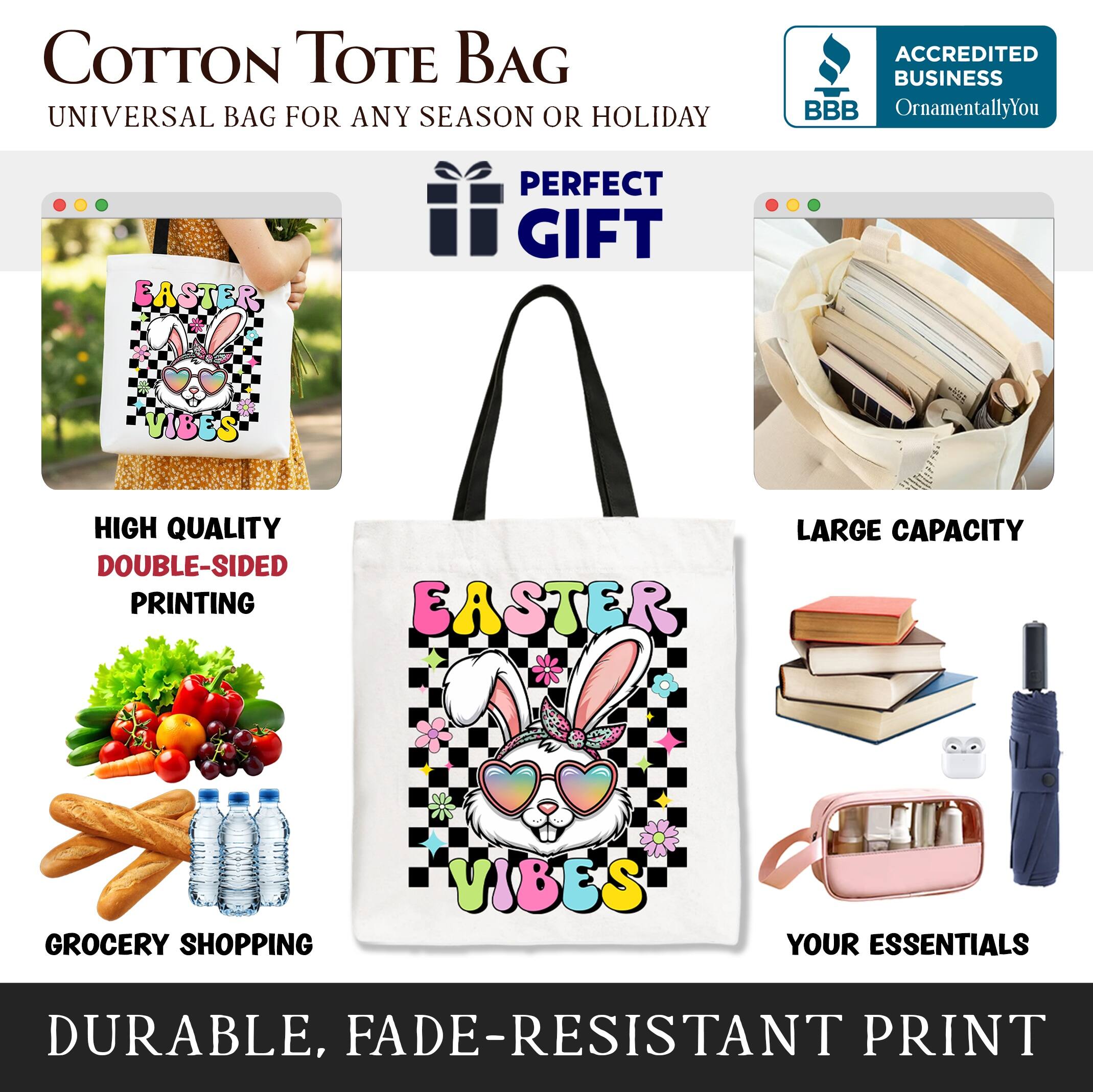 COTTON TOTE BAG  
UNIVERSAL BAG FOR ANY SEASON OR HOLIDAY  

ACCREDITED BUSINESS  
BBB  
OrnamentallyYou  

PERFECT GIFT  

HIGH QUALITY  
DOUBLE-SIDED PRINTING  

LARGE CAPACITY  

GROCERY SHOPPING  

YOUR ESSENTIALS  

DURABLE, FADE-RESISTANT PRINT