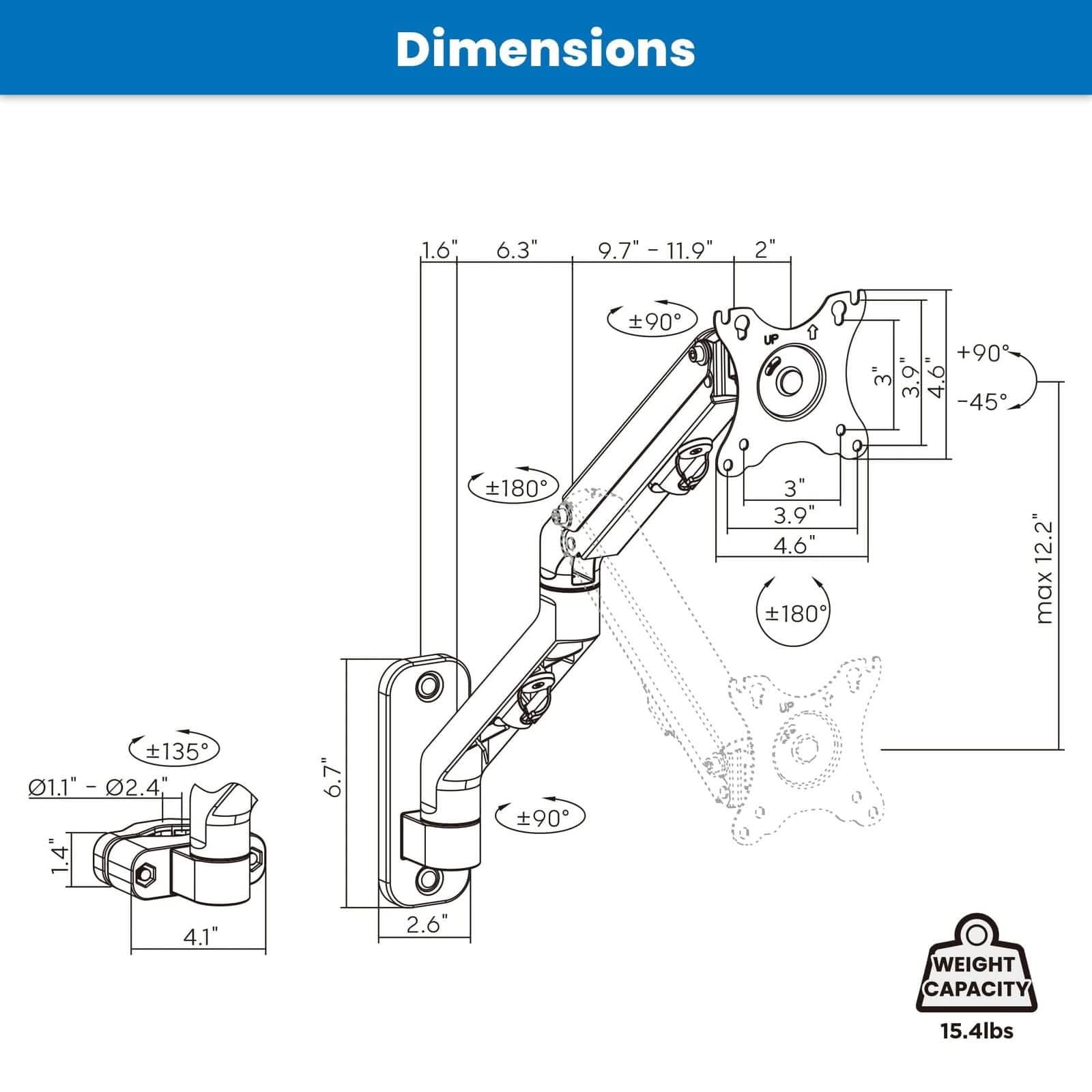 Dimensions  
1.6"  
6.3"  
9.7" - 11.9"  
2"  
±90°  
3"  
3.9"  
4.6"  
±180°  
12.2" max  
±135°  
0.11" - 0.24"  
1.4"  
6.7"  
4.1"  
2.6"  
WEIGHT CAPACITY  
15.4lbs
