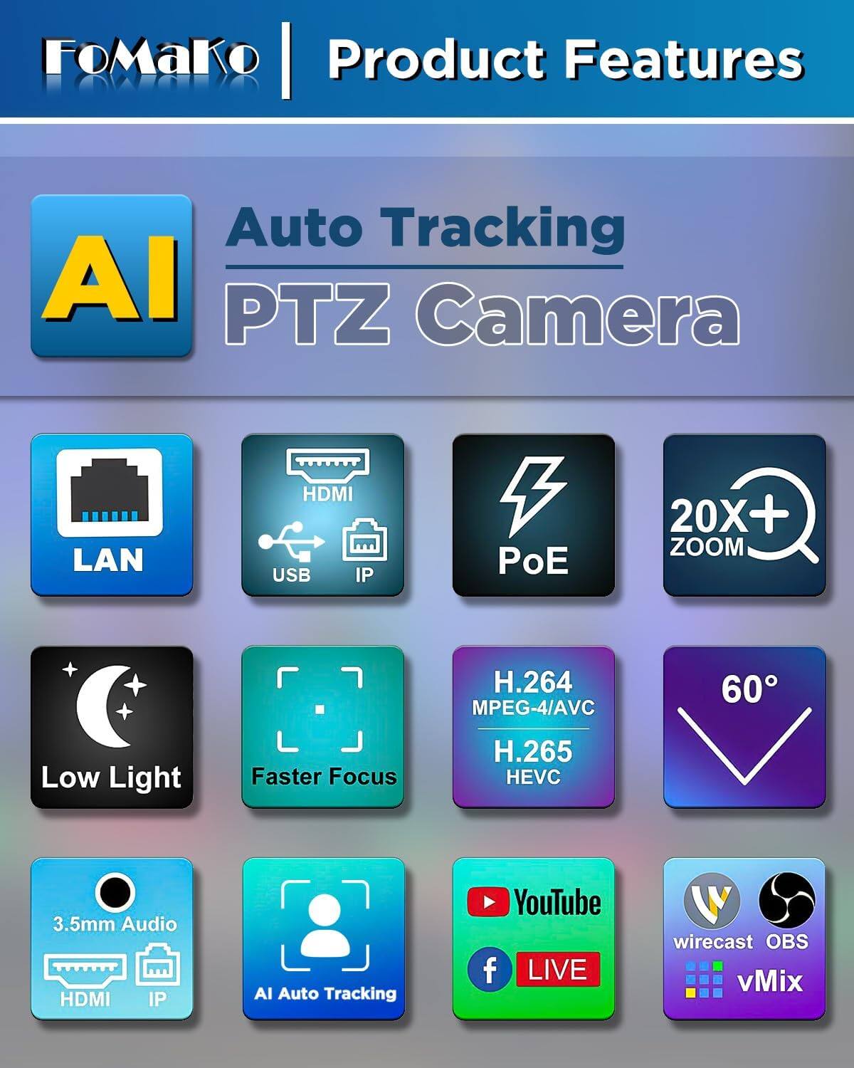 FoMaKo Product Features

Auto Tracking AI PTZ Camera

- LAN
- HDMI USB IP
- PoE
- 20X+ ZOOM
- H.264 MPEG-4/AVC
- H.265 HEVC
- Low Light
- Faster Focus
- 3.5mm Audio HDMI IP
- AI Auto Tracking
- YouTube LIVE
- wirecast OBS vMix
