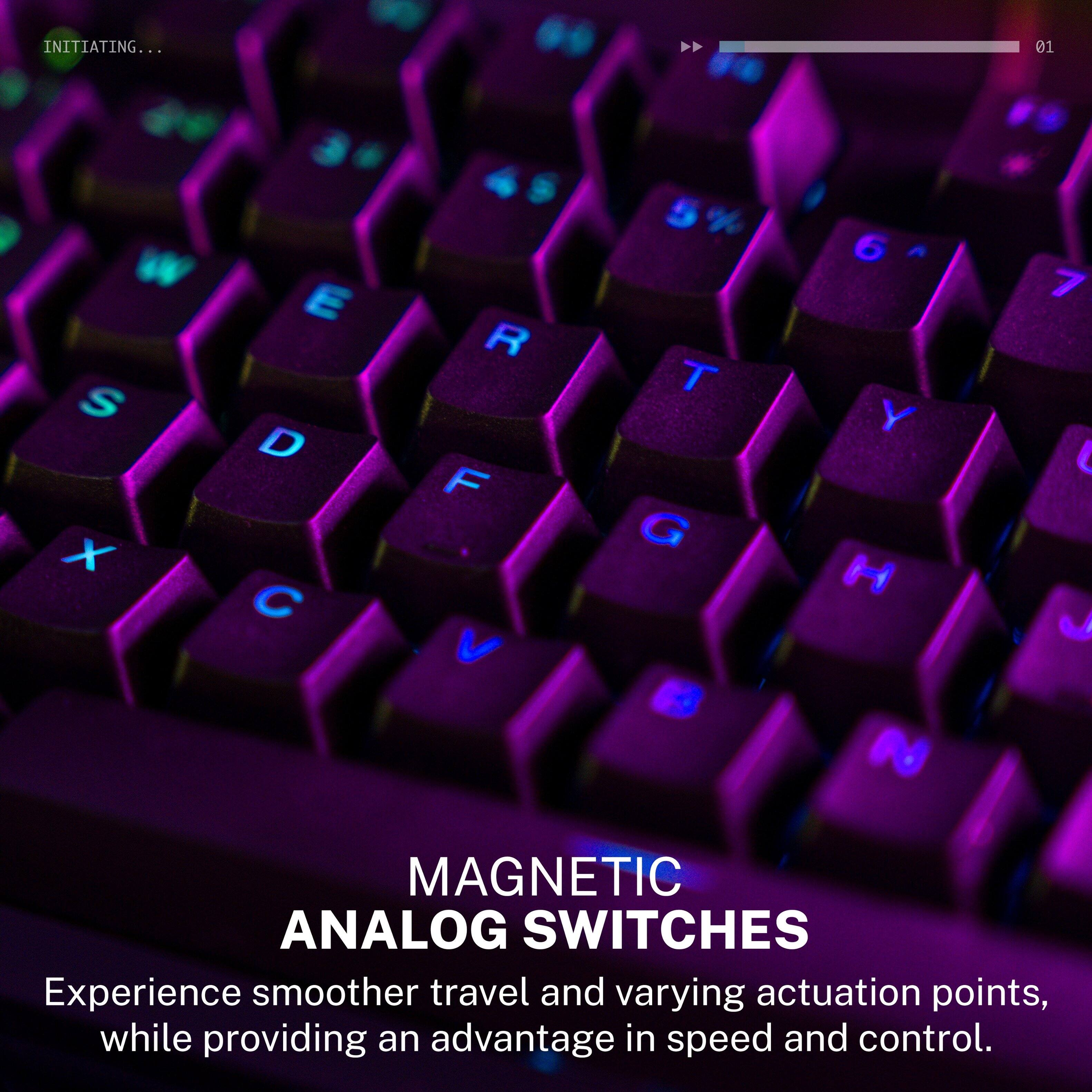 INITIATING... 01

W S x E D C R F V T G 6 Y H N 7 J

MAGNETIC ANALOG SWITCHES

Experience smoother travel and varying actuation points, while providing an advantage in speed and control.