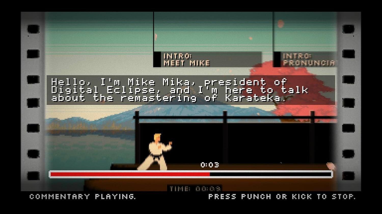 INTRO: MEET MIKE  
INTRO: PRONUNCIA  

Hello, I'm Mike Mika, president of Digital Eclipse, and I'm here to talk about the remastering of Karateka.  

0:03  
COMMENTARY PLAYING.  
TIME: 00:03  
PRESS PUNCH OR KICK TO STOP.
