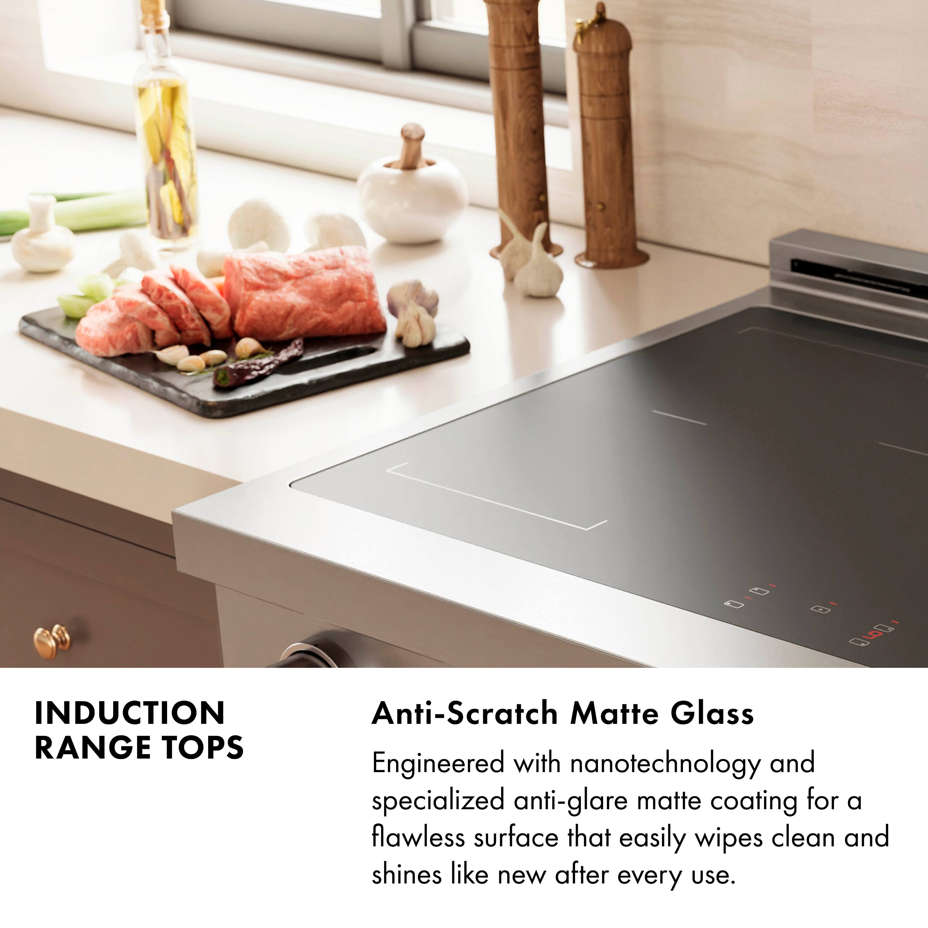 INDUCTION RANGE TOPS

Anti-Scratch Matte Glass
Engineered with nanotechnology and specialized anti-glare matte coating for a flawless surface that easily wipes clean and shines like new after every use.