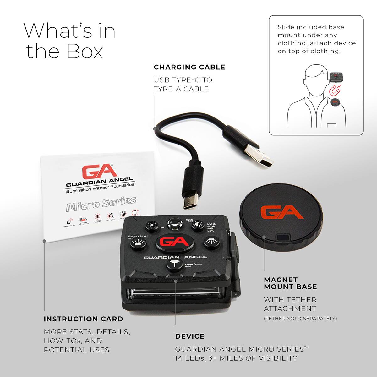 What's in the Box

CHARGING CABLE
USB TYPE-C TO TYPE-A CABLE

GA ANGEL GUARDIAN
Boundaries without Illumination Micro Series

GA Memer Leven GA GUARDIA

ANCEL MAGNET MOUNT BASE
INSTRUCTION CARD WITH TETHER ATTACHMENT (TETHER SOLD SEPARATELY)

MORE STATS, DETAILS, HOW-TOs, AND POTENTIAL USES

DEVICE GUARDIAN ANGEL MICRO SERIES
14 LEDs, 3+ MILES OF VISIBILITY

Slide included base mount under any clothing, attach device on top of clothing.