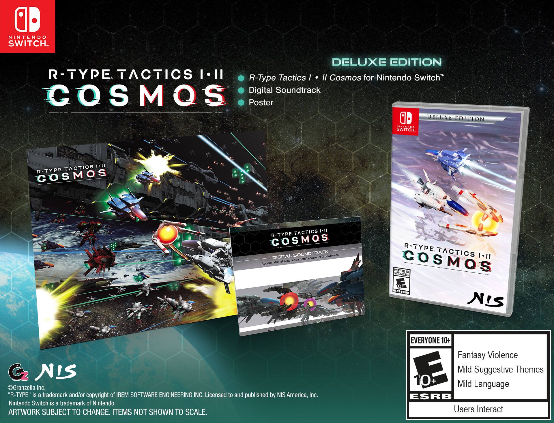NINTENDO SWITCH  
R-TYPE TACTICS I-II COSMOS  
DELUXE EDITION  

R-Type Tactics I • II Cosmos for Nintendo Switch™  
Digital Soundtrack  
Poster  

DELUXE EDITION  

R-TYPE TACTICS I-II COSMOS  
Digital Soundtrack  
Redeemable at nisamerica.com/redeem for downloads  

© Granzeilla Inc.  
"R-TYPE" is a trademark and/or copyright of IREM SOFTWARE ENGINEERING INC.  
Licensed to and published by NIS America, Inc.  
Nintendo Switch is a trademark of Nintendo.  
ARTWORK SUBJECT TO CHANGE. ITEMS NOT SHOWN TO SCALE.  

EVERYONE 10+  
Fantasy Violence  
Mild Suggestive Themes  
Mild Language  
Users Interact  

ESRB