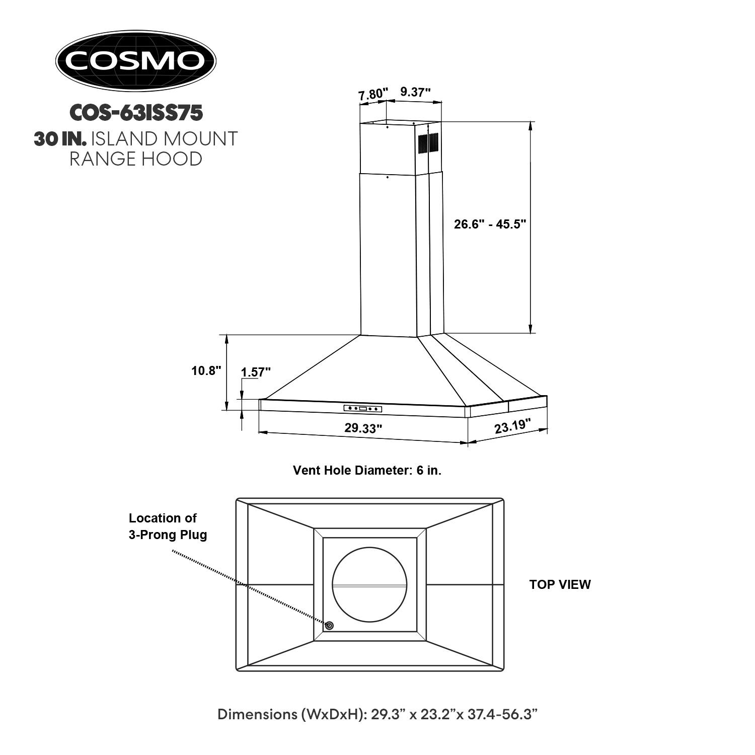 COSMO COS-63ISS75  
30 IN. ISLAND MOUNT RANGE HOOD  

Dimensions (WxDxH): 29.3" x 23.2" x 37.4-56.3"  

Vent Hole Diameter: 6 in.  

Location of 3-Prong Plug  

TOP VIEW  

7.80" 9.37" 26.6" - 45.5" 10.8" 1.57" - 29.33" 23.19"