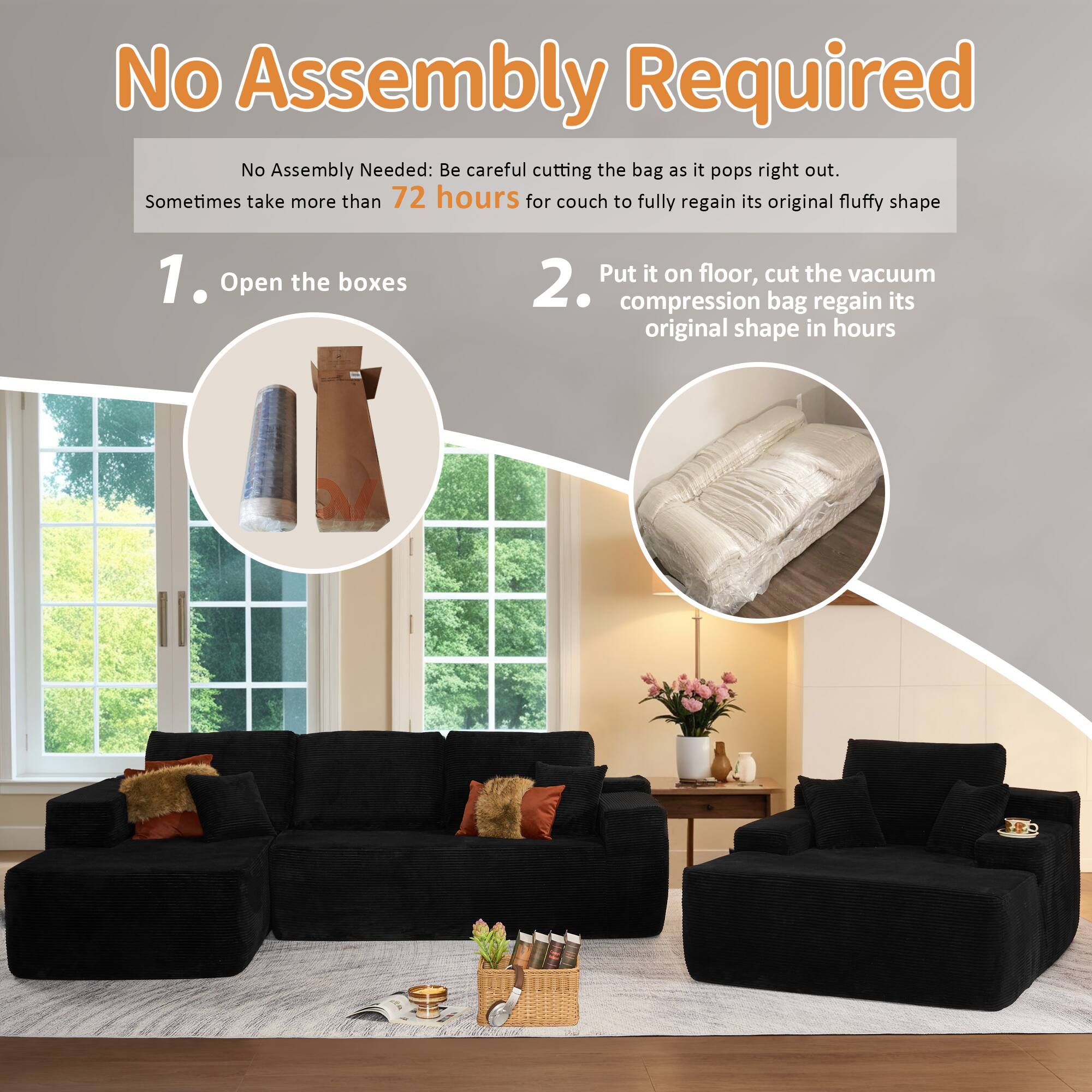 No Assembly Required

No Assembly Needed: Be careful cutting the bag as it pops right out. Sometimes take more than 72 hours for couch to fully regain its original fluffy shape

1. Open the boxes

2. Put it on floor, cut the vacuum compression bag regain its original shape in hours