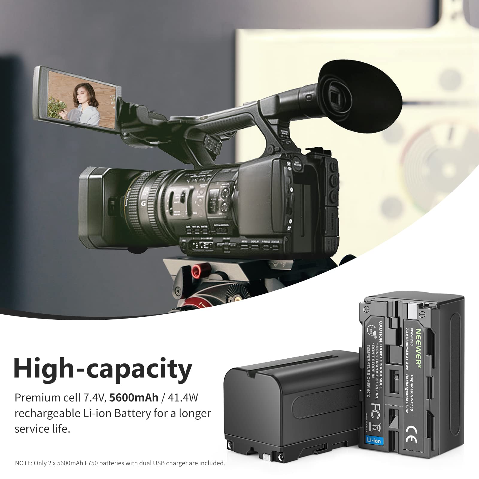High-capacity Premium cell 7.4V, 5600mAh / 41.4W rechargeable Li-ion Battery for a longer service life.

CAUTION: DON'T TEMPERATURE STORE, DON'T DISASSEMBLE.

NOTE: Only 2 x 5600mAh F750 batteries with dual USB charger are included.

Replaces: NP-F750

CE

NEEWER

Li-ion

FC

2.09

W-F750

P NEEWER