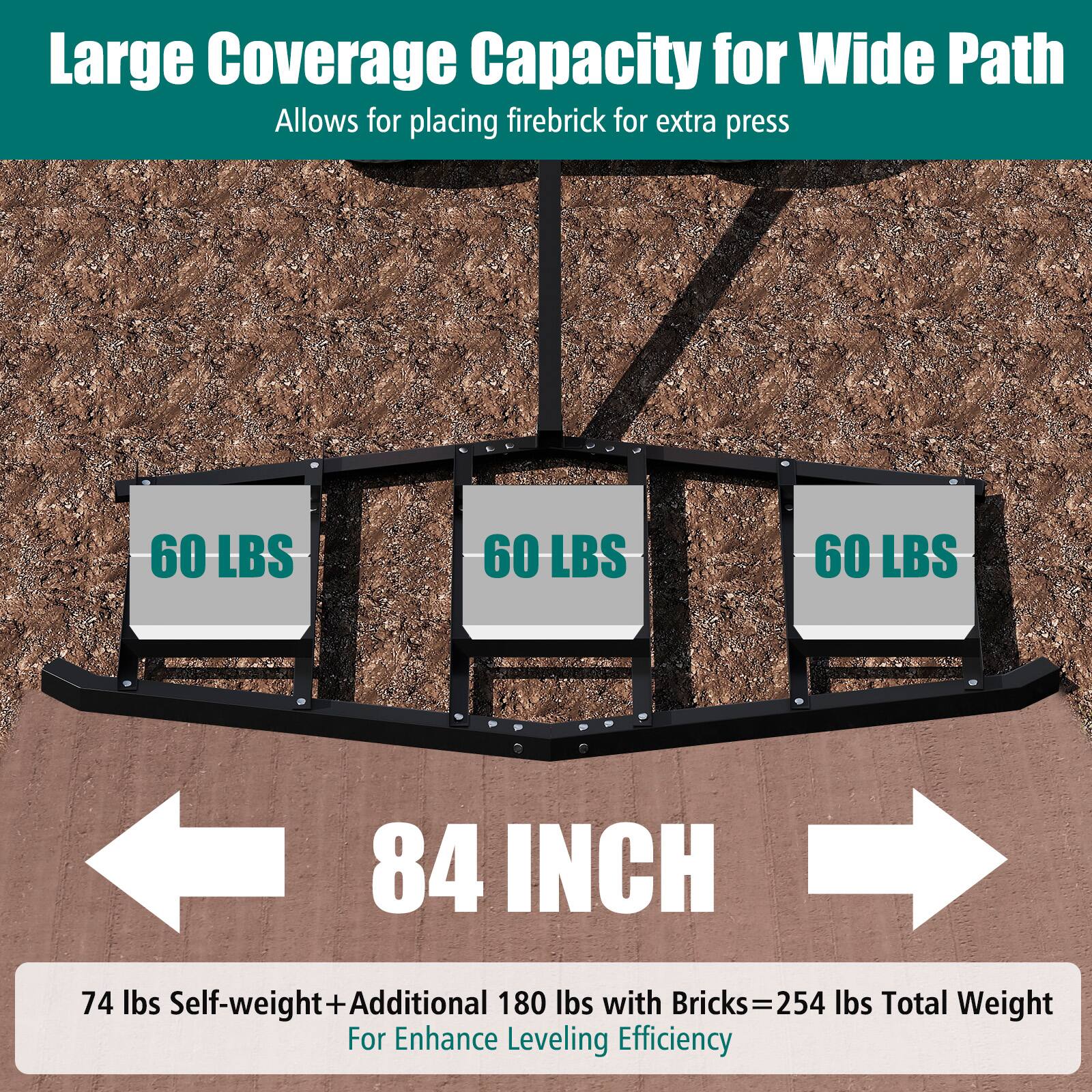 Large Coverage Capacity for Wide Path  
Allows for placing firebrick for extra press  

60 LBS  
60 LBS  
60 LBS  

84 INCH  

74 lbs Self-weight + Additional 180 lbs with Bricks = 254 lbs Total Weight  
For Enhance Leveling Efficiency