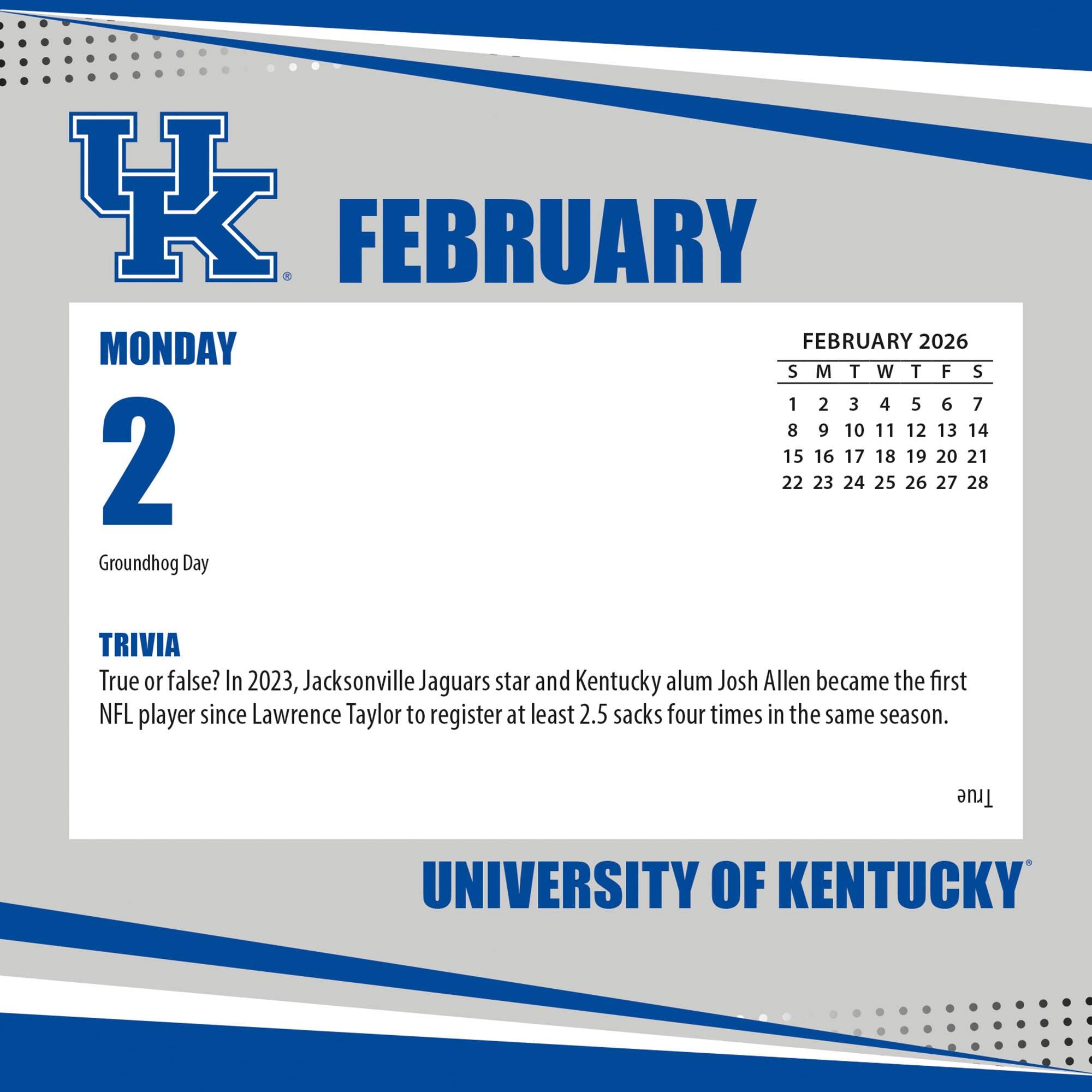 **FEBRUARY**

**MONDAY 2**

Groundhog Day

**TRIVIA**

True or false? In 2023, Jacksonville Jaguars star and Kentucky alum Josh Allen became the first NFL player since Lawrence Taylor to register at least 2.5 sacks four times in the same season.

---

**FEBRUARY 2026**

S M T W T F S

1 2 3 4 5 6 7

8 9 10 11 12 13 14

15 16 17 18 19 20 21

22 23 24 25 26 27 28

---

**UNIVERSITY OF KENTUCKY**