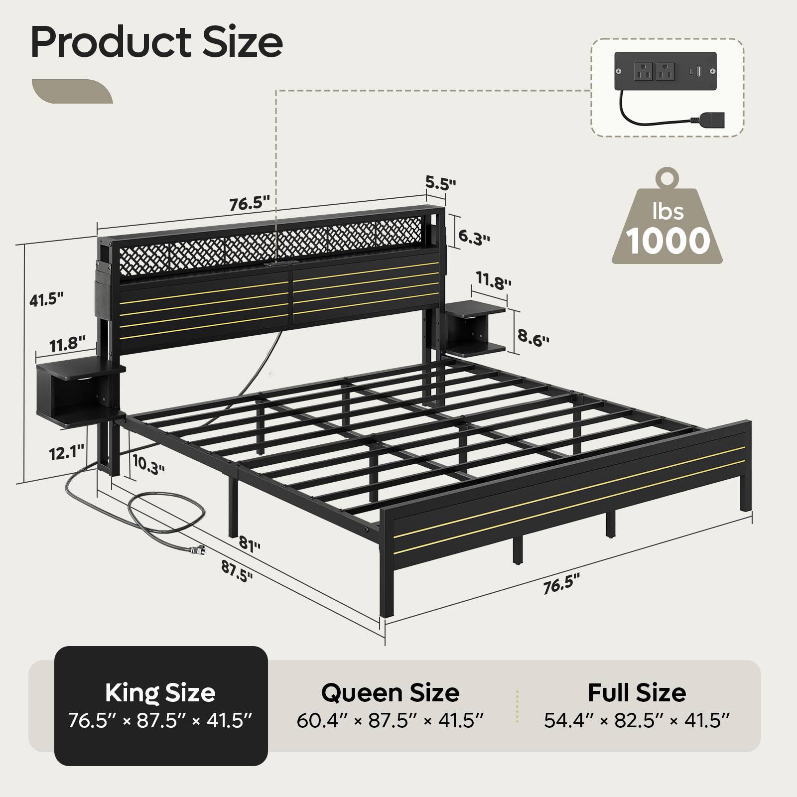Product Size:

* King Size: 76.5" x 87.5" x 41.5"
* Queen Size: 60.4" x 87.5" x 41.5"
* Full Size: 54.4" x 82.5" x 41.5"

Weight: 1000 lbs