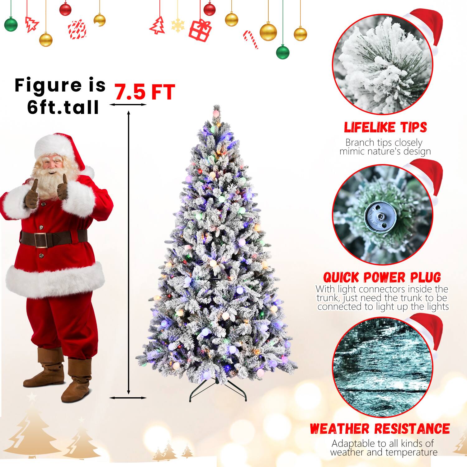 Figure is 7.5 FT  
6ft. tall  

LIFELIKE TIPS  
Branch tips closely mimic nature's design  

QUICK POWER PLUG  
With light connectors inside the trunk, just need the trunk to be connected to light up the lights  

WEATHER RESISTANCE  
Adaptable to all kinds of weather and temperature