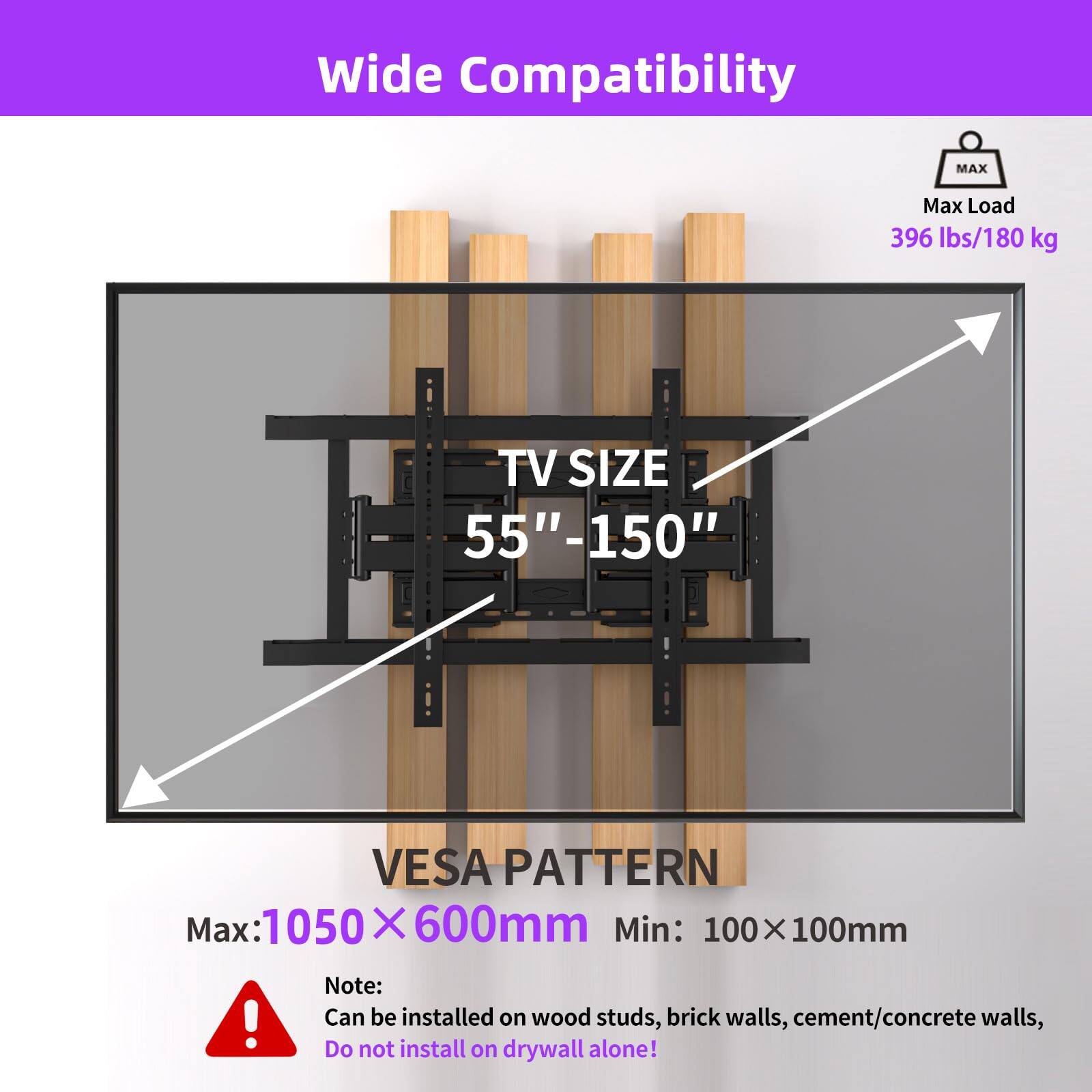 Wide Compatibility

Max Load: 396 lbs/180 kg

TV SIZE: 55"-150"

VESPA PATTERN

Max: 1050 x 600mm

Min: 100 x 100mm

Note: Can be installed on wood studs, brick walls, cement/concrete walls, Do not install on drywall alone!