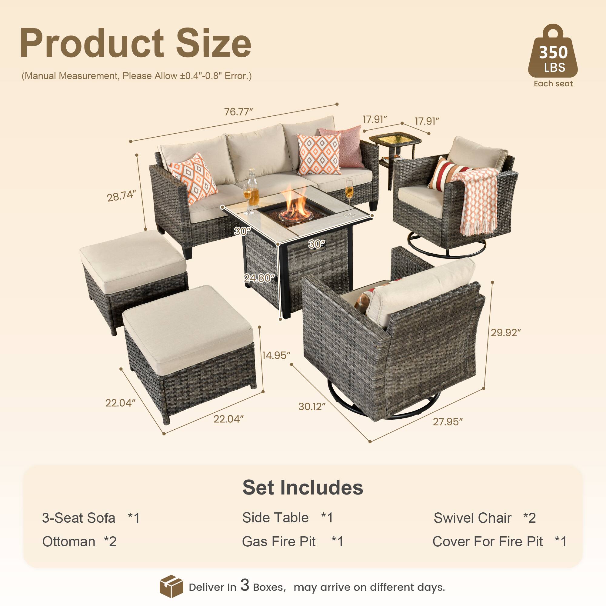 Product Size (Manual Measurement, Please Allow ±0.4"-0.8" Error.)

- 76.77" (Length)
- 17.91" (Depth)
- 17.91" (Depth)
- 28.74" (Height)
- 30" (Width)
- 24.80" (Width)
- 29.92" (Height)
- 14.95" (Height)
- 22.04" (Width)
- 22.04" (Width)
- 30.12" (Length)
- 27.95" (Height)

350 LBS Each seat

Set Includes

- 3-Seat Sofa *1
- Side Table *1
- Swivel Chair *2
- Ottoman *2
- Gas Fire Pit *1
- Cover For Fire Pit *1

Deliver in 3 Boxes, may arrive on different days.