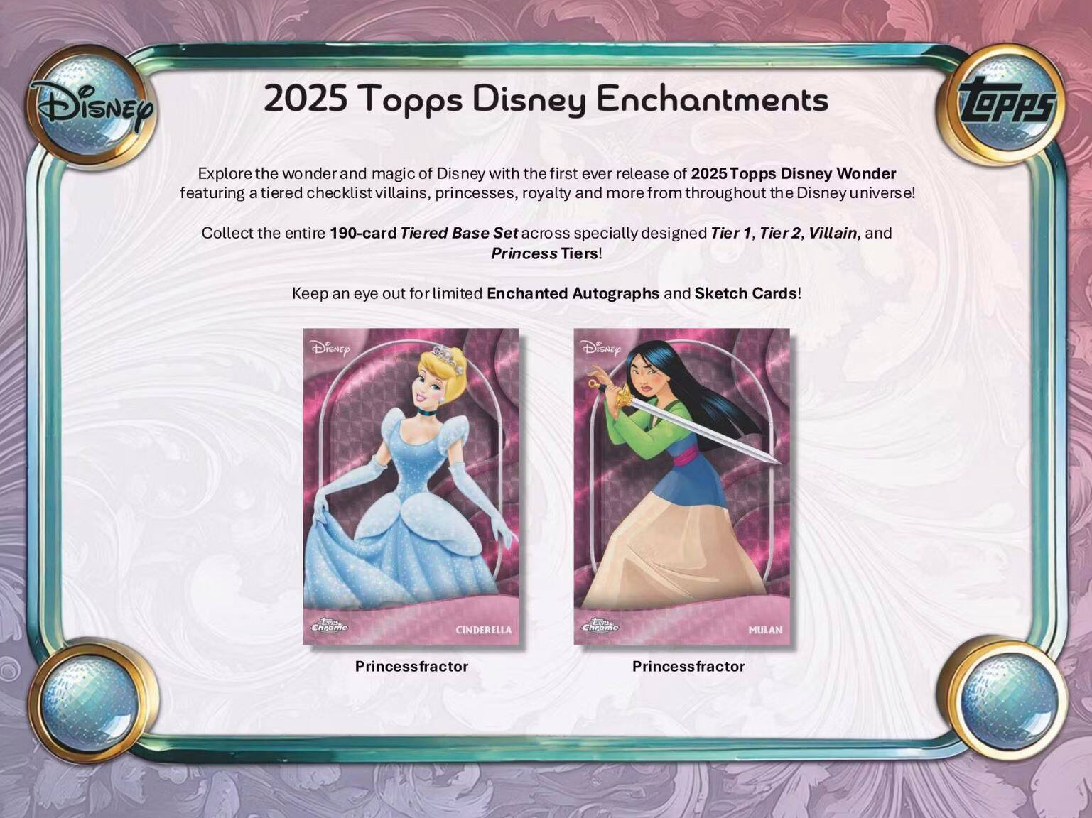 2025 Topps Disney Enchantments

Explore the wonder and magic of Disney with the first ever release of 2025 Topps Disney Wonder featuring a tiered checklist of villains, princesses, royalty and more from throughout the Disney universe!

Collect the entire 190-card Tiered Base Set across specially designed Tier 1, Tier 2, Villain, and Princess Tiers!

Keep an eye out for limited Enchanted Autographs and Sketch Cards!

CINDERELLA
Princessfractor

MULAN
Princessfractor