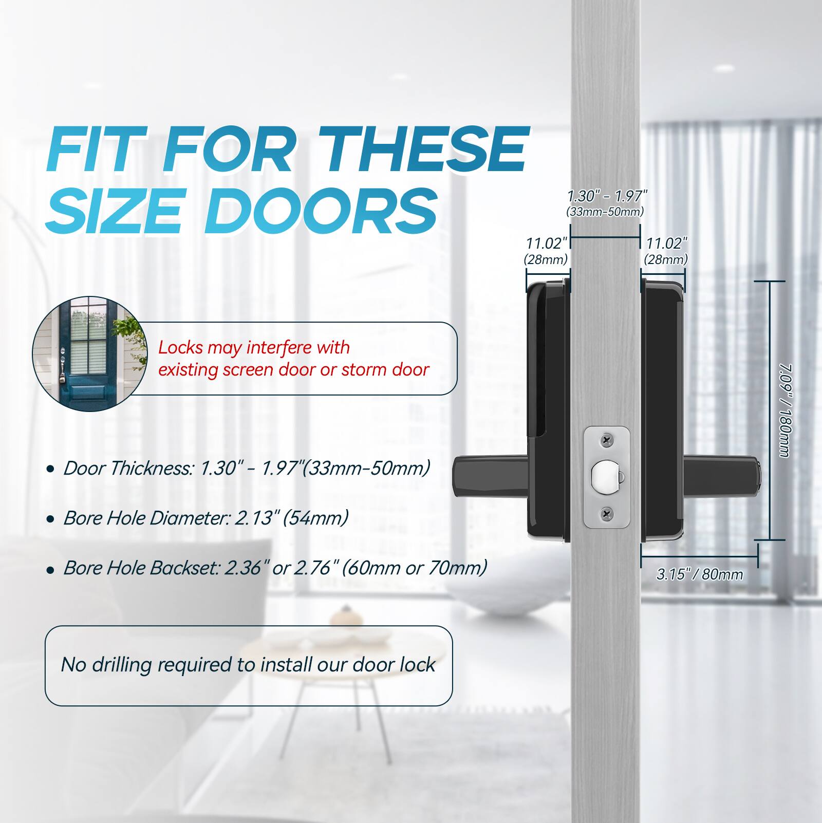 FIT FOR THESE SIZE DOORS
- Door Thickness: 1.30" - 1.97" (33mm-50mm)
- Bore Hole Diameter: 2.13" (54mm)
- Bore Hole Backset: 2.36" or 2.76" (60mm or 70mm)
Locks may interfere with existing screen door or storm door
No drilling required to install our door lock