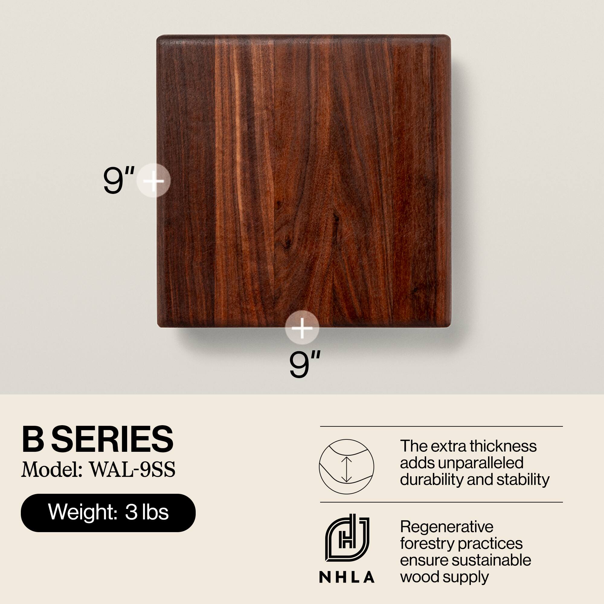 B SERIES  
Model: WAL-9SS  
Weight: 3 lbs  

The extra thickness adds unparalleled durability and stability  

Regenerative forestry practices ensure sustainable NHLA wood supply
