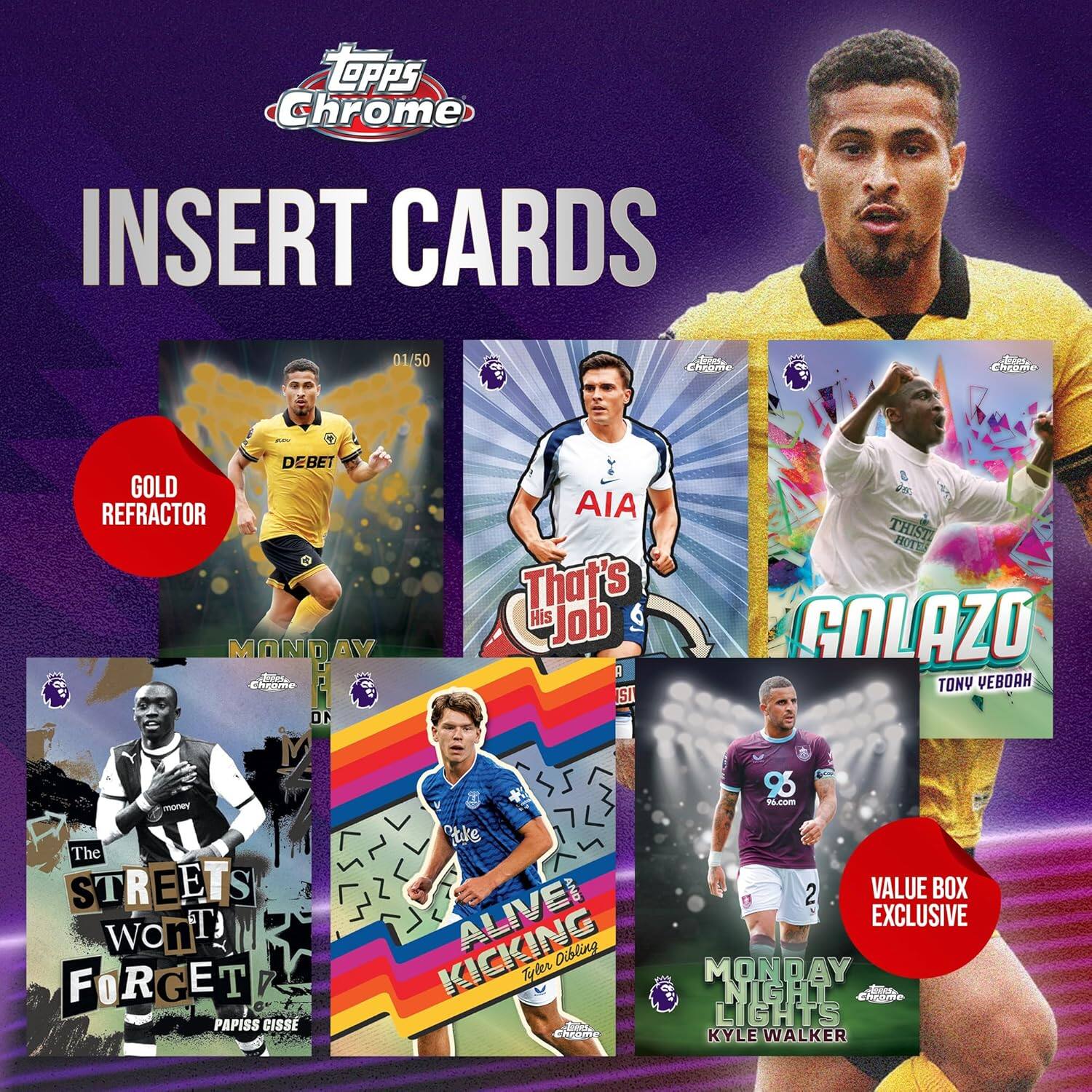 TOPPS Chrome INSERT CARDS

01/50 ChEore ncome DEBET GOLD REFRACTOR MONDAY AV

Ensgme 10 M AIA That's His Job SI THIST HOTT GOLAZO TONY VEBOAH 95 N.com The STREETS S wont TJ FORGET PAPISS CISSE hke AND KICKING ALIVE Dibling Tyder A cooame 2 VALUE BOX EXCLUSIVE MONDAY NIGHT hde LIGHTS KYLE WALKER