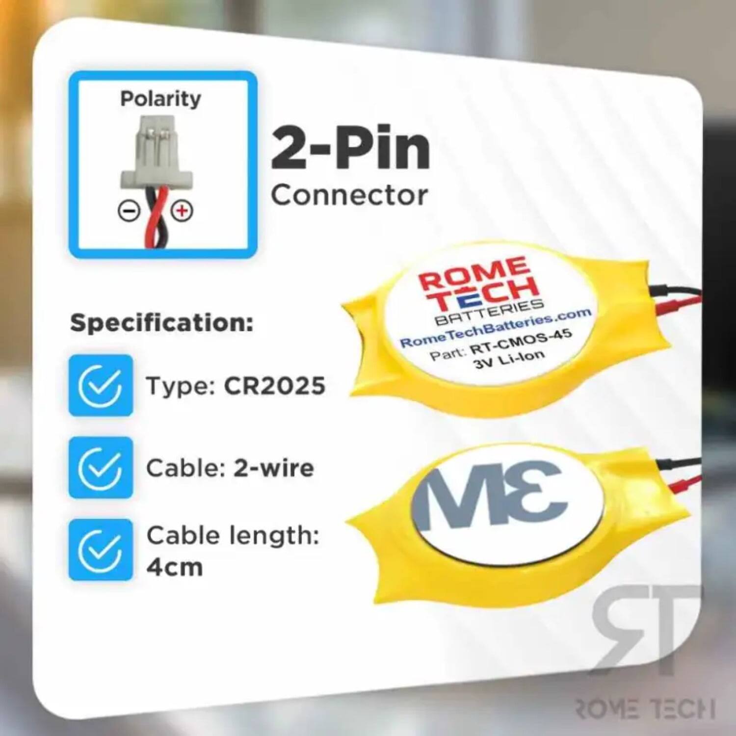 Polarity 2-Pin Connector - +  
ROME TECH BATTERIES  
Specification:  
RomeTechBatteries.com  
Rome RT-CMOS-45  
Part: Li-lon 3V  
Type: CR2025  
Cable: 2-wire  
Cable length: 4cm  
3M  
ROME TECH