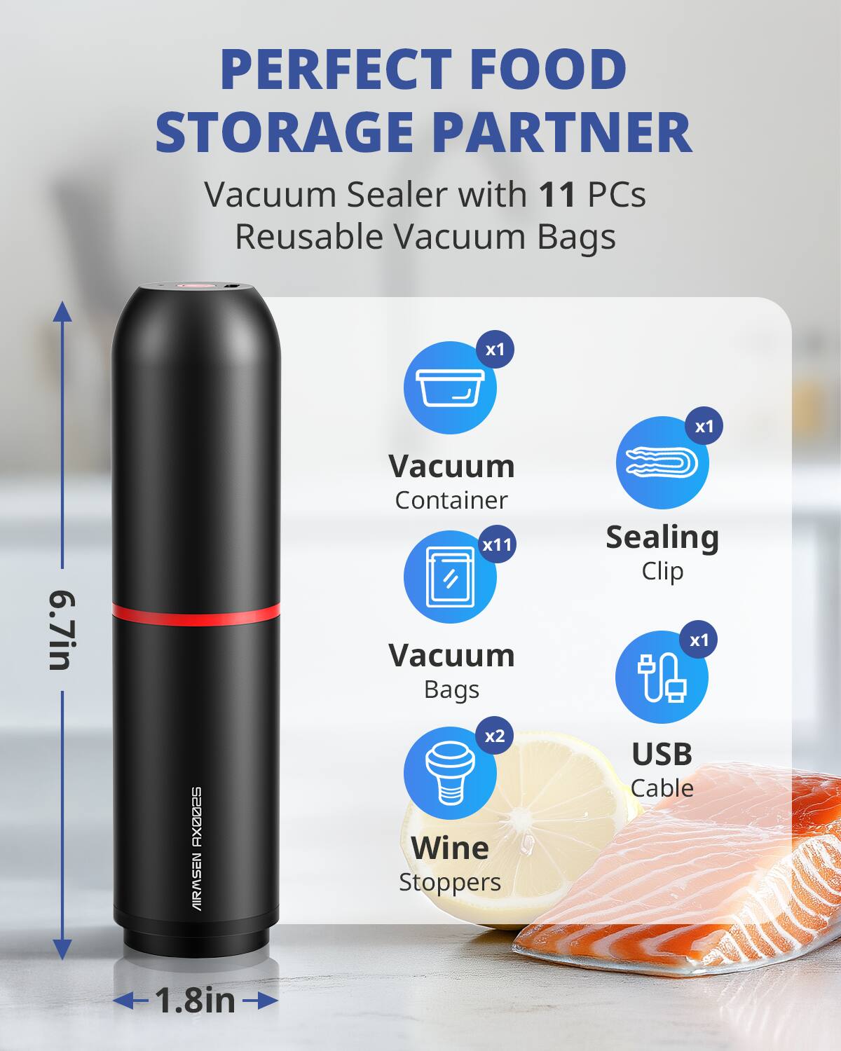 PERFECT FOOD STORAGE PARTNER  
Vacuum Sealer with 11 PCs Reusable Vacuum Bags  

- Vacuum Container x1  
- Vacuum Bags x11  
- Sealing Clip x1  
- Wine Stoppers x2  
- USB Cable x1  

Dimensions:  
- Height: 6.7in  
- Diameter: 1.8in  

Model: AIRMSEN RX002S