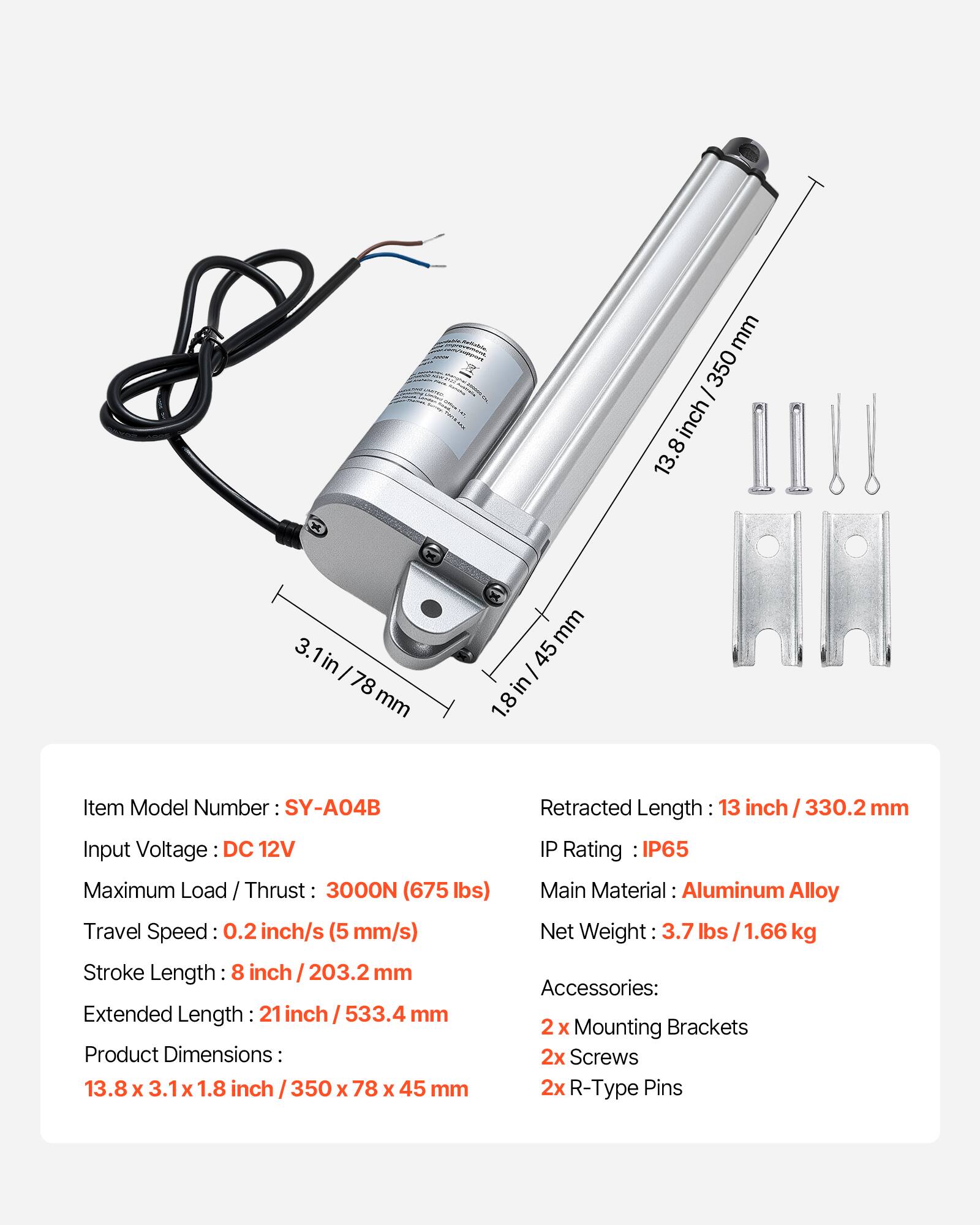 mm 350 I inch 8 13. 3.1in 3. I 78 mm mm 45 I in 1.8 Item Model Number SY-A04B Input Voltage DC 12V Maximum Load / Thrust 3000N (675 lbs) Travel Speed 0.2 inch/s (5 mm/s) Stroke Length: 8 inch I 203.2 mm Extended Length 21 inch I 533.4 mm Product Dimensions: 13.8 x 3.1 X 1.8 inch 350 x 78 x 45 mm Retracted Length 13 inch 330.2 mm IP Rating IP65 Main Material: Aluminum Alloy Net Weight 3.7 lbs /1.66 kg Accessories: 2 x Mounting Brackets 2x Screws 2x R-Type Pins